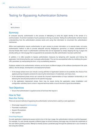 Web Security Testing Guide v4.2
149
Testing for Bypassing Authentication Schema
ID
WSTG-ATHN-04
Summary
In computer security, authentication is the process of attempting to verify the digital identity of the sender of a
communication. A common example of such a process is the log on process. Testing the authentication schema means
understanding how the authentication process works and using that information to circumvent the authentication
mechanism.
While most applications require authentication to gain access to private information or to execute tasks, not every
authentication method is able to provide adequate security. Negligence, ignorance, or simple understatement of
security threats often result in authentication schemes that can be bypassed by simply skipping the log in page and
directly calling an internal page that is supposed to be accessed only after authentication has been performed.
In addition, it is often possible to bypass authentication measures by tampering with requests and tricking the
application into thinking that the user is already authenticated. This can be accomplished either by modifying the given
URL parameter, by manipulating the form, or by counterfeiting sessions.
Problems related to the authentication schema can be found at different stages of the software development life cycle
(SDLC), like the design, development, and deployment phases:
In the design phase errors can include a wrong deﬁnition of application sections to be protected, the choice of not
applying strong encryption protocols for securing the transmission of credentials, and many more.
In the development phase errors can include the incorrect implementation of input validation functionality or not
following the security best practices for the speciﬁc language.
In the application deployment phase, there may be issues during the application setup (installation and
conﬁguration activities) due to a lack in required technical skills or due to the lack of good documentation.
Test Objectives
Ensure that authentication is applied across all services that require it.
How to Test
Black-Box Testing
There are several methods of bypassing the authentication schema that is used by a web application:
Direct page request (forced browsing)
Parameter modiﬁcation
Session ID prediction
SQL injection
Direct Page Request
If a web application implements access control only on the log in page, the authentication schema could be bypassed.
For example, if a user directly requests a different page via forced browsing, that page may not check the credentials of
the user before granting access. Attempt to directly access a protected page through the address bar in your browser to
test using this method.
 