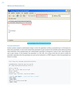 Web Security Testing Guide v4.2
150
Figure 4.4.4-1: Direct Request to Protected Page
Parameter Modiﬁcation
Another problem related to authentication design is when the application veriﬁes a successful log in on the basis of a
ﬁxed value parameters. A user could modify these parameters to gain access to the protected areas without providing
valid credentials. In the example below, the “authenticated” parameter is changed to a value of “yes”, which allows the
user to gain access. In this example, the parameter is in the URL, but a proxy could also be used to modify the
parameter, especially when the parameters are sent as form elements in a POST request or when the parameters are
stored in a cookie.
http://www.site.com/page.asp?authenticated=no
raven@blackbox /home $nc www.site.com 80
GET /page.asp?authenticated=yes HTTP/1.0
HTTP/1.1 200 OK
Date: Sat, 11 Nov 2006 10:22:44 GMT
Server: Apache
Connection: close
Content-Type: text/html; charset=iso-8859-1
<!DOCTYPE HTML PUBLIC "-//IETF//DTD HTML 2.0//EN">
<HTML><HEAD>
</HEAD><BODY>
<H1>You Are Authenticated</H1>
</BODY></HTML>
 