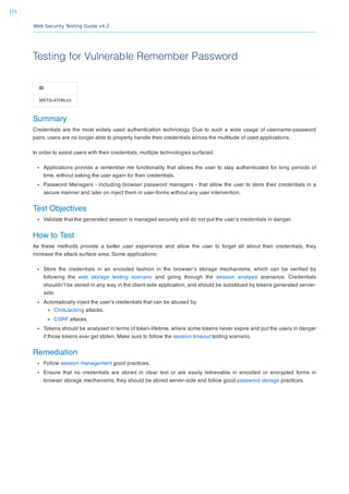 Web Security Testing Guide v4.2
155
Testing for Vulnerable Remember Password
ID
WSTG-ATHN-05
Summary
Credentials are the most widely used authentication technology. Due to such a wide usage of username-password
pairs, users are no longer able to properly handle their credentials across the multitude of used applications.
In order to assist users with their credentials, multiple technologies surfaced:
Applications provide a remember me functionality that allows the user to stay authenticated for long periods of
time, without asking the user again for their credentials.
Password Managers - including browser password managers - that allow the user to store their credentials in a
secure manner and later on inject them in user-forms without any user intervention.
Test Objectives
Validate that the generated session is managed securely and do not put the user’s credentials in danger.
How to Test
As these methods provide a better user experience and allow the user to forget all about their credentials, they
increase the attack surface area. Some applications:
Store the credentials in an encoded fashion in the browser’s storage mechanisms, which can be veriﬁed by
following the web storage testing scenario and going through the session analysis scenarios. Credentials
shouldn’t be stored in any way in the client-side application, and should be substitued by tokens generated server-
side.
Automatically inject the user’s credentials that can be abused by:
ClickJacking attacks.
CSRF attacks.
Tokens should be analyzed in terms of token-lifetime, where some tokens never expire and put the users in danger
if those tokens ever get stolen. Make sure to follow the session timeout testing scenario.
Remediation
Follow session management good practices.
Ensure that no credentials are stored in clear text or are easily retrievable in encoded or encrypted forms in
browser storage mechanisms; they should be stored server-side and follow good password storage practices.
 
