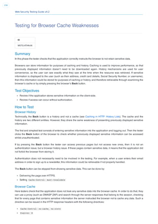 Web Security Testing Guide v4.2
156
Testing for Browser Cache Weaknesses
ID
WSTG-ATHN-06
Summary
In this phase the tester checks that the application correctly instructs the browser to not retain sensitive data.
Browsers can store information for purposes of caching and history. Caching is used to improve performance, so that
previously displayed information doesn’t need to be downloaded again. History mechanisms are used for user
convenience, so the user can see exactly what they saw at the time when the resource was retrieved. If sensitive
information is displayed to the user (such as their address, credit card details, Social Security Number, or username),
then this information could be stored for purposes of caching or history, and therefore retrievable through examining the
browser’s cache or by simply pressing the browser’s Back button.
Test Objectives
Review if the application stores sensitive information on the client-side.
Review if access can occur without authorization.
How to Test
Browser History
Technically, the Back button is a history and not a cache (see Caching in HTTP: History Lists). The cache and the
history are two different entities. However, they share the same weakness of presenting previously displayed sensitive
information.
The ﬁrst and simplest test consists of entering sensitive information into the application and logging out. Then the tester
clicks the Back button of the browser to check whether previously displayed sensitive information can be accessed
whilst unauthenticated.
If by pressing the Back button the tester can access previous pages but not access new ones, then it is not an
authentication issue, but a browser history issue. If these pages contain sensitive data, it means that the application did
not forbid the browser from storing it.
Authentication does not necessarily need to be involved in the testing. For example, when a user enters their email
address in order to sign up to a newsletter, this information could be retrievable if not properly handled.
The Back button can be stopped from showing sensitive data. This can be done by:
Delivering the page over HTTPS.
Setting Cache-Control: must-revalidate
Browser Cache
Here testers check that the application does not leak any sensitive data into the browser cache. In order to do that, they
can use a proxy (such as OWASP ZAP) and search through the server responses that belong to the session, checking
that for every page that contains sensitive information the server instructed the browser not to cache any data. Such a
directive can be issued in the HTTP response headers with the following directives:
Cache-Control: no-cache, no-store
Expires: 0
 
