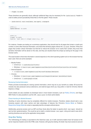 Web Security Testing Guide v4.2
157
Pragma: no-cache
These directives are generally robust, although additional ﬂags may be necessary for the Cache-Control header in
order to better prevent persistently linked ﬁles on the ﬁle system. These include:
Cache-Control: must-revalidate, max-age=0, s-maxage=0
HTTP/1.1:
Cache-Control: no-cache
HTTP/1.0:
Pragma: no-cache
Expires: "past date or illegal value (e.g., 0)"
For instance, if testers are testing an e-commerce application, they should look for all pages that contain a credit card
number or some other ﬁnancial information, and check that all those pages enforce the no-cache directive. If they ﬁnd
pages that contain critical information but that fail to instruct the browser not to cache their content, they know that
sensitive information will be stored on the disk, and they can double-check this simply by looking for the page in the
browser cache.
The exact location where that information is stored depends on the client operating system and on the browser that has
been used. Here are some examples:
Mozilla Firefox:
Unix/Linux: ~/.cache/mozilla/firefox/
Windows: C:Users<user_name>AppDataLocalMozillaFirefoxProfiles<profile-id>Cache2
Internet Explorer:
C:Users<user_name>AppDataLocalMicrosoftWindowsINetCache
Chrome:
Windows: C:Users<user_name>AppDataLocalGoogleChromeUser DataDefaultCache
Unix/Linux: ~/.cache/google-chrome
Reviewing Cached Information
Firefox provides functionality for viewing cached information, which may be to your beneﬁt as a tester. Of course the
industry has also produced various extensions, and external apps which you may prefer or need for Chrome, Internet
Explorer, or Edge.
Cache details are also available via developer tools in most modern browsers, such as Firefox, Chrome, and Edge.
With Firefox it is also possible to use the URL about:cache to check cache details.
Check Handling for Mobile Browsers
Handling of cache directives may be completely different for mobile browsers. Therefore, testers should start a new
browsing session with clean caches and take advantage of features like Chrome’s Device Mode or Firefox’s
Responsive Design Mode to re-test or separately test the concepts outlined above.
Additionally, personal proxies such as ZAP and Burp Suite allow the tester to specify which User-Agent should be
sent by their spiders/crawlers. This could be set to match a mobile browser User-Agent string and used to see which
caching directives are sent by the application being tested.
Gray-Box Testing
The methodology for testing is equivalent to the black-box case, as in both scenarios testers have full access to the
server response headers and to the HTML code. However, with gray-box testing, the tester may have access to account
 