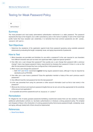 Web Security Testing Guide v4.2
159
Testing for Weak Password Policy
ID
WSTG-ATHN-07
Summary
The most prevalent and most easily administered authentication mechanism is a static password. The password
represents the keys to the kingdom, but is often subverted by users in the name of usability. In each of the recent high
proﬁle hacks that have revealed user credentials, it is lamented that most common passwords are still: 123456 ,
password and qwerty .
Test Objectives
Determine the resistance of the application against brute force password guessing using available password
dictionaries by evaluating the length, complexity, reuse, and aging requirements of passwords.
How to Test
1. What characters are permitted and forbidden for use within a password? Is the user required to use characters
from different character sets such as lower and uppercase letters, digits and special symbols?
2. How often can a user change their password? How quickly can a user change their password after a previous
change? Users may bypass password history requirements by changing their password 5 times in a row so that
after the last password change they have conﬁgured their initial password again.
3. When must a user change their password?
Both NIST and NCSC recommend against forcing regular password expiry, although it may be required by
standards such as PCI DSS.
4. How often can a user reuse a password? Does the application maintain a history of the user’s previous used 8
passwords?
5. How different must the next password be from the last password?
6. Is the user prevented from using his username or other account information (such as ﬁrst or last name) in the
password?
7. What are the minimum and maximum password lengths that can be set, and are they appropriate for the sensitivity
of the account and application?
8. Is it possible set common passwords such as Password1 or 123456 ?
Remediation
To mitigate the risk of easily guessed passwords facilitating unauthorized access there are two solutions: introduce
additional authentication controls (i.e. two-factor authentication) or introduce a strong password policy. The simplest
and cheapest of these is the introduction of a strong password policy that ensures password length, complexity, reuse
and aging; although ideally both of them should be implemented.
References
Brute Force Attacks
 