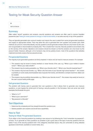 Web Security Testing Guide v4.2
160
Testing for Weak Security Question Answer
ID
WSTG-ATHN-08
Summary
Often called “secret” questions and answers, security questions and answers are often used to recover forgotten
passwords (see Testing for weak password change or reset functionalities, or as extra security on top of the password.
They are typically generated upon account creation and require the user to select from some pre-generated questions
and supply an appropriate answer. They may allow the user to generate their own question and answer pairs. Both
methods are prone to insecurities.Ideally, security questions should generate answers that are only known by the user,
and not guessable or discoverable by anybody else. This is harder than it sounds. Security questions and answers rely
on the secrecy of the answer. Questions and answers should be chosen so that the answers are only known by the
account holder. However, although a lot of answers may not be publicly known, most of the questions that websites
implement promote answers that are pseudo-private.
Pre-generated Questions
The majority of pre-generated questions are fairly simplistic in nature and can lead to insecure answers. For example:
The answers may be known to family members or close friends of the user, e.g. “What is your mother’s maiden
name?”, “What is your date of birth?”
The answers may be easily guessable, e.g. “What is your favorite color?”, “What is your favorite baseball team?”
The answers may be brute forcible, e.g. “What is the ﬁrst name of your favorite high school teacher?” - the answer
is probably on some easily downloadable lists of popular ﬁrst names, and therefore a simple brute force attack can
be scripted.
The answers may be publicly discoverable, e.g. “What is your favorite movie?” - the answer may easily be found on
the user’s social media proﬁle page.
Self-generated Questions
The problem with having users to generate their own questions is that it allows them to generate very insecure
questions, or even bypass the whole point of having a security question in the ﬁrst place. Here are some real world
examples that illustrate this point:
“What is 1+1?”
“What is your username?”
“My password is S3cur|ty!”
Test Objectives
Determine the complexity and how straight-forward the questions are.
Assess possible user answers and brute force capabilities.
How to Test
Testing for Weak Pre-generated Questions
Try to obtain a list of security questions by creating a new account or by following the “I don’t remember my password”-
process. Try to generate as many questions as possible to get a good idea of the type of security questions that are
asked. If any of the security questions fall in the categories described above, they are vulnerable to being attacked
(guessed, brute-forced, available on social media, etc.).
 