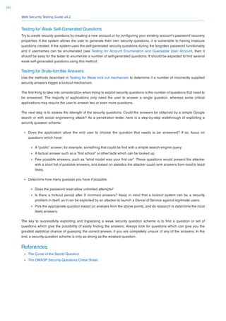 Web Security Testing Guide v4.2
161
Testing for Weak Self-Generated Questions
Try to create security questions by creating a new account or by conﬁguring your existing account’s password recovery
properties. If the system allows the user to generate their own security questions, it is vulnerable to having insecure
questions created. If the system uses the self-generated security questions during the forgotten password functionality
and if usernames can be enumerated (see Testing for Account Enumeration and Guessable User Account, then it
should be easy for the tester to enumerate a number of self-generated questions. It should be expected to ﬁnd several
weak self-generated questions using this method.
Testing for Brute-forcible Answers
Use the methods described in Testing for Weak lock out mechanism to determine if a number of incorrectly supplied
security answers trigger a lockout mechanism.
The ﬁrst thing to take into consideration when trying to exploit security questions is the number of questions that need to
be answered. The majority of applications only need the user to answer a single question, whereas some critical
applications may require the user to answer two or even more questions.
The next step is to assess the strength of the security questions. Could the answers be obtained by a simple Google
search or with social engineering attack? As a penetration tester, here is a step-by-step walkthrough of exploiting a
security question scheme:
Does the application allow the end user to choose the question that needs to be answered? If so, focus on
questions which have:
A “public” answer; for example, something that could be ﬁnd with a simple search-engine query.
A factual answer such as a “ﬁrst school” or other facts which can be looked up.
Few possible answers, such as “what model was your ﬁrst car”. These questions would present the attacker
with a short list of possible answers, and based on statistics the attacker could rank answers from most to least
likely.
Determine how many guesses you have if possible.
Does the password reset allow unlimited attempts?
Is there a lockout period after X incorrect answers? Keep in mind that a lockout system can be a security
problem in itself, as it can be exploited by an attacker to launch a Denial of Service against legitimate users.
Pick the appropriate question based on analysis from the above points, and do research to determine the most
likely answers.
The key to successfully exploiting and bypassing a weak security question scheme is to ﬁnd a question or set of
questions which give the possibility of easily ﬁnding the answers. Always look for questions which can give you the
greatest statistical chance of guessing the correct answer, if you are completely unsure of any of the answers. In the
end, a security question scheme is only as strong as the weakest question.
References
The Curse of the Secret Question
The OWASP Security Questions Cheat Sheet
 