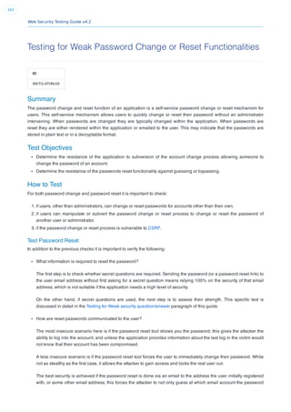 Web Security Testing Guide v4.2
162
Testing for Weak Password Change or Reset Functionalities
ID
WSTG-ATHN-09
Summary
The password change and reset function of an application is a self-service password change or reset mechanism for
users. This self-service mechanism allows users to quickly change or reset their password without an administrator
intervening. When passwords are changed they are typically changed within the application. When passwords are
reset they are either rendered within the application or emailed to the user. This may indicate that the passwords are
stored in plain text or in a decryptable format.
Test Objectives
Determine the resistance of the application to subversion of the account change process allowing someone to
change the password of an account.
Determine the resistance of the passwords reset functionality against guessing or bypassing.
How to Test
For both password change and password reset it is important to check:
1. if users, other than administrators, can change or reset passwords for accounts other than their own.
2. if users can manipulate or subvert the password change or reset process to change or reset the password of
another user or administrator.
3. if the password change or reset process is vulnerable to CSRF.
Test Password Reset
In addition to the previous checks it is important to verify the following:
What information is required to reset the password?
The ﬁrst step is to check whether secret questions are required. Sending the password (or a password reset link) to
the user email address without ﬁrst asking for a secret question means relying 100% on the security of that email
address, which is not suitable if the application needs a high level of security.
On the other hand, if secret questions are used, the next step is to assess their strength. This speciﬁc test is
discussed in detail in the Testing for Weak security question/answer paragraph of this guide.
How are reset passwords communicated to the user?
The most insecure scenario here is if the password reset tool shows you the password; this gives the attacker the
ability to log into the account, and unless the application provides information about the last log in the victim would
not know that their account has been compromised.
A less insecure scenario is if the password reset tool forces the user to immediately change their password. While
not as stealthy as the ﬁrst case, it allows the attacker to gain access and locks the real user out.
The best security is achieved if the password reset is done via an email to the address the user initially registered
with, or some other email address; this forces the attacker to not only guess at which email account the password
 