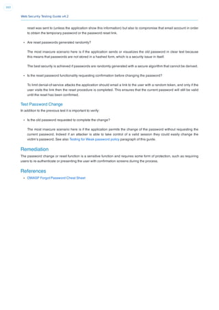 Web Security Testing Guide v4.2
163
reset was sent to (unless the application show this information) but also to compromise that email account in order
to obtain the temporary password or the password reset link.
Are reset passwords generated randomly?
The most insecure scenario here is if the application sends or visualizes the old password in clear text because
this means that passwords are not stored in a hashed form, which is a security issue in itself.
The best security is achieved if passwords are randomly generated with a secure algorithm that cannot be derived.
Is the reset password functionality requesting conﬁrmation before changing the password?
To limit denial-of-service attacks the application should email a link to the user with a random token, and only if the
user visits the link then the reset procedure is completed. This ensures that the current password will still be valid
until the reset has been conﬁrmed.
Test Password Change
In addition to the previous test it is important to verify:
Is the old password requested to complete the change?
The most insecure scenario here is if the application permits the change of the password without requesting the
current password. Indeed if an attacker is able to take control of a valid session they could easily change the
victim’s password. See also Testing for Weak password policy paragraph of this guide.
Remediation
The password change or reset function is a sensitive function and requires some form of protection, such as requiring
users to re-authenticate or presenting the user with conﬁrmation screens during the process.
References
OWASP Forgot Password Cheat Sheet
 