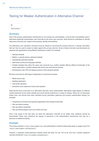 Web Security Testing Guide v4.2
164
Testing for Weaker Authentication in Alternative Channel
ID
WSTG-ATHN-10
Summary
Even if the primary authentication mechanisms do not include any vulnerabilities, it may be that vulnerabilities exist in
alternative legitimate authentication user channels for the same user accounts. Tests should be undertaken to identify
alternative channels and, subject to test scoping, identify vulnerabilities.
The alternative user interaction channels could be utilized to circumvent the primary channel, or expose information
that can then be used to assist an attack against the primary channel. Some of these channels may themselves be
separate web applications using different hostnames or paths. For example:
Standard website
Mobile, or speciﬁc device, optimized website
Accessibility optimized website
Alternative country and language websites
Parallel websites that utilize the same user accounts (e.g. another website offering different functionally of the
same organization, a partner website with which user accounts are shared)
Development, test, UAT and staging versions of the standard website
But they could also be other types of application or business processes:
Mobile device app
Desktop application
Call center operators
Interactive voice response or phone tree systems
Note that the focus of this test is on alternative channels; some authentication alternatives might appear as different
content delivered via the same website and would almost certainly be in scope for testing. These are not discussed
further here, and should have been identiﬁed during information gathering and primary authentication testing. For
example:
Progressive enrichment and graceful degradation that change functionality
Site use without cookies
Site use without JavaScript
Site use without plugins such as for Flash and Java
Even if the scope of the test does not allow the alternative channels to be tested, their existence should be
documented. These may undermine the degree of assurance in the authentication mechanisms and may be a
precursor to additional testing.
Example
The primary website is http://www.example.com and authentication functions always take place on pages using TLS
https://www.example.com/myaccount/ .
However, a separate mobile-optimized website exists that does not use TLS at all, and has a weaker password
recovery mechanism http://m.example.com/myaccount/ .
 