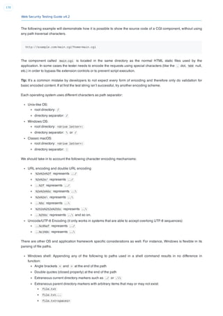 Web Security Testing Guide v4.2
170
The following example will demonstrate how it is possible to show the source code of a CGI component, without using
any path traversal characters.
http://example.com/main.cgi?home=main.cgi
The component called main.cgi is located in the same directory as the normal HTML static ﬁles used by the
application. In some cases the tester needs to encode the requests using special characters (like the . dot, %00 null,
etc.) in order to bypass ﬁle extension controls or to prevent script execution.
Tip: It’s a common mistake by developers to not expect every form of encoding and therefore only do validation for
basic encoded content. If at ﬁrst the test string isn’t successful, try another encoding scheme.
Each operating system uses different characters as path separator:
Unix-like OS:
root directory: /
directory separator: /
Windows OS:
root directory: <drive letter>:
directory separator:  or /
Classic macOS:
root directory: <drive letter>:
directory separator: :
We should take in to account the following character encoding mechanisms:
URL encoding and double URL encoding
%2e%2e%2f represents ../
%2e%2e/ represents ../
..%2f represents ../
%2e%2e%5c represents ..
%2e%2e represents ..
..%5c represents ..
%252e%252e%255c represents ..
..%255c represents .. and so on.
Unicode/UTF-8 Encoding (it only works in systems that are able to accept overlong UTF-8 sequences)
..%c0%af represents ../
..%c1%9c represents ..
There are other OS and application framework speciﬁc considerations as well. For instance, Windows is ﬂexible in its
parsing of ﬁle paths.
Windows shell: Appending any of the following to paths used in a shell command results in no difference in
function:
Angle brackets < and > at the end of the path
Double quotes (closed properly) at the end of the path
Extraneous current directory markers such as ./ or .
Extraneous parent directory markers with arbitrary items that may or may not exist:
file.txt
file.txt...
file.txt<spaces>
 
