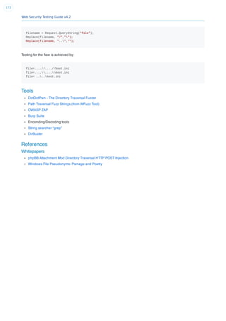 Web Security Testing Guide v4.2
172
filename = Request.QueryString("file");
Replace(filename, "/","");
Replace(filename, "..","");
Testing for the ﬂaw is achieved by:
file=....//....//boot.ini
file=........boot.ini
file= ....boot.ini
Tools
DotDotPwn - The Directory Traversal Fuzzer
Path Traversal Fuzz Strings (from WFuzz Tool)
OWASP ZAP
Burp Suite
Enconding/Decoding tools
String searcher “grep”
DirBuster
References
Whitepapers
phpBB Attachment Mod Directory Traversal HTTP POST Injection
Windows File Pseudonyms: Pwnage and Poetry
 