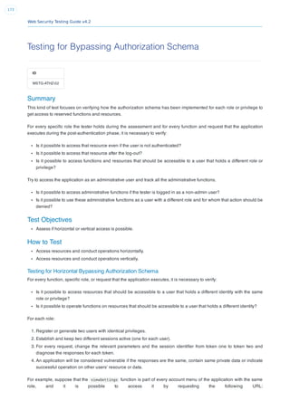Web Security Testing Guide v4.2
173
Testing for Bypassing Authorization Schema
ID
WSTG-ATHZ-02
Summary
This kind of test focuses on verifying how the authorization schema has been implemented for each role or privilege to
get access to reserved functions and resources.
For every speciﬁc role the tester holds during the assessment and for every function and request that the application
executes during the post-authentication phase, it is necessary to verify:
Is it possible to access that resource even if the user is not authenticated?
Is it possible to access that resource after the log-out?
Is it possible to access functions and resources that should be accessible to a user that holds a different role or
privilege?
Try to access the application as an administrative user and track all the administrative functions.
Is it possible to access administrative functions if the tester is logged in as a non-admin user?
Is it possible to use these administrative functions as a user with a different role and for whom that action should be
denied?
Test Objectives
Assess if horizontal or vertical access is possible.
How to Test
Access resources and conduct operations horizontally.
Access resources and conduct operations vertically.
Testing for Horizontal Bypassing Authorization Schema
For every function, speciﬁc role, or request that the application executes, it is necessary to verify:
Is it possible to access resources that should be accessible to a user that holds a different identity with the same
role or privilege?
Is it possible to operate functions on resources that should be accessible to a user that holds a different identity?
For each role:
1. Register or generate two users with identical privileges.
2. Establish and keep two different sessions active (one for each user).
3. For every request, change the relevant parameters and the session identiﬁer from token one to token two and
diagnose the responses for each token.
4. An application will be considered vulnerable if the responses are the same, contain same private data or indicate
successful operation on other users’ resource or data.
For example, suppose that the viewSettings function is part of every account menu of the application with the same
role, and it is possible to access it by requesting the following URL:
 