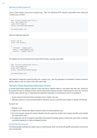 Web Security Testing Guide v4.2
174
https://www.example.com/account/viewSettings . Then, the following HTTP request is generated when calling the
viewSettings function:
POST /account/viewSettings HTTP/1.1
Host: www.example.com
[other HTTP headers]
Cookie: SessionID=USER_SESSION
username=example_user
Valid and legitimate response:
HTTP1.1 200 OK
[other HTTP headers]
{
"username": "example_user",
"email": "example@email.com",
"address": "Example Address"
}
The attacker may try and execute that request with the same username parameter:
POST /account/viewCCpincode HTTP/1.1
Host: www.example.com
[other HTTP headers]
Cookie: SessionID=ATTACKER_SESSION
username=example_user
If the attacker’s response contain the data of the example_user , then the application is vulnerable for lateral movement
attacks, where a user can read or write other user’s data.
Testing for Vertical Bypassing Authorization Schema
A vertical authorization bypass is speciﬁc to the case that an attacker obtains a role higher than their own. Testing for
this bypass focuses on verifying how the vertical authorization schema has been implemented for each role. For every
function, page, speciﬁc role, or request that the application executes, it is necessary to verify if it is possible to:
Access resources that should be accessible only to a higher role user.
Operate functions on resources that should be operative only by a user that holds a higher or speciﬁc role identity.
For each role:
1. Register a user.
2. Establish and maintain two different sessions based on the two different roles.
3. For every request, change the session identiﬁer from the original to another role’s session identiﬁer and evaluate
the responses for each.
4. An application will be considered vulnerable if the weaker privileged session contains the same data, or indicate
successful operations on higher privileged functions.
Banking Site Roles Scenario
The following table illustrates the system roles on a banking site. Each role binds with speciﬁc permissions for the event
menu functionality:
 
