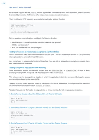 Web Security Testing Guide v4.2
176
For example, suppose that the addUser function is part of the administrative menu of the application, and it is possible
to access it by requesting the following URL https://www.example.com/admin/addUser .
Then, the following HTTP request is generated when calling the addUser function:
POST /admin/addUser HTTP/1.1
Host: www.example.com
[...]
userID=fakeuser&role=3&group=grp001
Further questions or considerations would go in the following direction:
What happens if a non-administrative user tries to execute that request?
Will the user be created?
If so, can the new user use their privileges?
Testing for Access to Resources Assigned to a Different Role
Various applications setup resource controls based on user roles. Let’s take an example resumes or CVs (curriculum
vitae) uploaded on a careers form to an S3 bucket.
As a normal user, try accessing the location of those ﬁles. If you are able to retrieve them, modify them, or delete them,
then the application is vulnerable.
Testing for Special Request Header Handling
Some applications support non-standard headers such as X-Original-URL or X-Rewrite-URL in order to allow
overriding the target URL in requests with the one speciﬁed in the header value.
This behavior can be leveraged in a situation in which the application is behind a component that applies access
control restriction based on the request URL.
The kind of access control restriction based on the request URL can be, for example, blocking access from Internet to
an administration console exposed on /console or /admin .
To detect the support for the header X-Original-URL or X-Rewrite-URL , the following steps can be applied.
1. Send a Normal Request without Any X-Original-Url or X-Rewrite-Url Header
GET / HTTP/1.1
Host: www.example.com
[...]
2. Send a Request with an X-Original-Url Header Pointing to a Non-Existing Resource
GET / HTTP/1.1
Host: www.example.com
X-Original-URL: /donotexist1
[...]
3. Send a Request with an X-Rewrite-Url Header Pointing to a Non-Existing Resource
GET / HTTP/1.1
Host: www.example.com
X-Rewrite-URL: /donotexist2
[...]
 