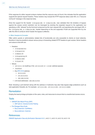 Web Security Testing Guide v4.2
177
If the response for either request contains markers that the resource was not found, this indicates that the application
supports the special request headers. These markers may include the HTTP response status code 404, or a “resource
not found” message in the response body.
Once the support for the header X-Original-URL or X-Rewrite-URL was validated then the tentative of bypass
against the access control restriction can be leveraged by sending the expected request to the application but
specifying a URL “allowed” by the front-end component as the main request URL and specifying the real target URL in
the X-Original-URL or X-Rewrite-URL header depending on the one supported. If both are supported then try one
after the other to verify for which header the bypass is effective.
4. Other Headers to Consider
Often admin panels or administrative related bits of functionality are only accessible to clients on local networks,
therefore it may be possible to abuse various proxy or forwarding related HTTP headers to gain access. Some headers
and values to test with are:
Headers:
X-Forwarded-For
X-Forward-For
X-Remote-IP
X-Originating-IP
X-Remote-Addr
X-Client-IP
Values
127.0.0.1 (or anything in the 127.0.0.0/8 or ::1/128 address spaces)
localhost
Any RFC1918 address:
10.0.0.0/8
172.16.0.0/12
192.168.0.0/16
Link local addresses: 169.254.0.0/16
Note: Including a port element along with the address or hostname may also help bypass edge protections such as
web application ﬁrewalls, etc. For example: 127.0.0.4:80 , 127.0.0.4:443 , 127.0.0.4:43982
Remediation
Employ the least privilege principles on the users, roles, and resources to ensure that no unauthorized access occurs.
Tools
OWASP Zed Attack Proxy (ZAP)
ZAP add-on: Access Control Testing
Port Swigger Burp Suite
Burp extension: AuthMatrix
Burp extension: Autorize
References
OWASP Application Security Veriﬁcation Standard 4.0.1, v4.0.1-1, v4.0.1-4, v4.0.1-9, v4.0.1-16
 