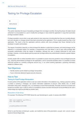 Web Security Testing Guide v4.2
178
Testing for Privilege Escalation
ID
WSTG-ATHZ-03
Summary
This section describes the issue of escalating privileges from one stage to another. During this phase, the tester should
verify that it is not possible for a user to modify their privileges or roles inside the application in ways that could allow
privilege escalation attacks.
Privilege escalation occurs when a user gets access to more resources or functionality than they are normally allowed,
and such elevation or changes should have been prevented by the application. This is usually caused by a ﬂaw in the
application. The result is that the application performs actions with more privileges than those intended by the
developer or system administrator.
The degree of escalation depends on what privileges the attacker is authorized to possess, and what privileges can be
obtained in a successful exploit. For example, a programming error that allows a user to gain extra privilege after
successful authentication limits the degree of escalation, because the user is already authorized to hold some
privilege. Likewise, a remote attacker gaining superuser privilege without any authentication presents a greater degree
of escalation.
Usually, people refer to vertical escalation when it is possible to access resources granted to more privileged accounts
(e.g., acquiring administrative privileges for the application), and to horizontal escalation when it is possible to access
resources granted to a similarly conﬁgured account (e.g., in an online banking application, accessing information
related to a different user).
Test Objectives
Identify injection points related to privilege manipulation.
Fuzz or otherwise attempt to bypass security measures.
How to Test
Testing for Role/Privilege Manipulation
In every portion of the application where a user can create information in the database (e.g., making a payment, adding
a contact, or sending a message), can receive information (statement of account, order details, etc.), or delete
information (drop users, messages, etc.), it is necessary to record that functionality. The tester should try to access such
functions as another user in order to verify if it is possible to access a function that should not be permitted by the user’s
role/privilege (but might be permitted as another user).
Manipulation of User Group
For example: The following HTTP POST allows the user that belongs to grp001 to access order #0001:
POST /user/viewOrder.jsp HTTP/1.1
Host: www.example.com
...
groupID=grp001&orderID=0001
Verify if a user that does not belong to grp001 can modify the value of the parameters groupID and orderID to gain
access to that privileged data.
 