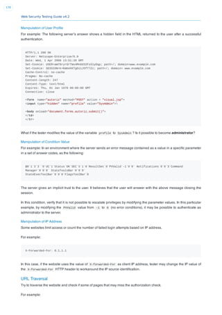Web Security Testing Guide v4.2
179
Manipulation of User Proﬁle
For example: The following server’s answer shows a hidden ﬁeld in the HTML returned to the user after a successful
authentication.
HTTP/1.1 200 OK
Server: Netscape-Enterprise/6.0
Date: Wed, 1 Apr 2006 13:51:20 GMT
Set-Cookie: USER=aW78ryrGrTWs4MnOd32Fs51yDqp; path=/; domain=www.example.com
Set-Cookie: SESSION=k+KmKeHXTgDi1J5fT7Zz; path=/; domain= www.example.com
Cache-Control: no-cache
Pragma: No-cache
Content-length: 247
Content-Type: text/html
Expires: Thu, 01 Jan 1970 00:00:00 GMT
Connection: close
<form name="autoriz" method="POST" action = "visual.jsp">
<input type="hidden" name="profile" value="SysAdmin">
<body onload="document.forms.autoriz.submit()">
</td>
</tr>
What if the tester modiﬁes the value of the variable profile to SysAdmin ? Is it possible to become administrator?
Manipulation of Condition Value
For example: In an environment where the server sends an error message contained as a value in a speciﬁc parameter
in a set of answer codes, as the following:
@0`1`3`3``0`UC`1`Status`OK`SEC`5`1`0`ResultSet`0`PVValid`-1`0`0` Notifications`0`0`3`Command
Manager`0`0`0` StateToolsBar`0`0`0`
StateExecToolBar`0`0`0`FlagsToolBar`0
The server gives an implicit trust to the user. It believes that the user will answer with the above message closing the
session.
In this condition, verify that it is not possible to escalate privileges by modifying the parameter values. In this particular
example, by modifying the PVValid value from -1 to 0 (no error conditions), it may be possible to authenticate as
administrator to the server.
Manipulation of IP Address
Some websites limit access or count the number of failed login attempts based on IP address.
For example:
X-Forwarded-For: 8.1.1.1
In this case, if the website uses the value of X-forwarded-For as client IP address, tester may change the IP value of
the X-forwarded-For HTTP header to workaround the IP source identiﬁcation.
URL Traversal
Try to traverse the website and check if some of pages that may miss the authorization check.
For example:
 
