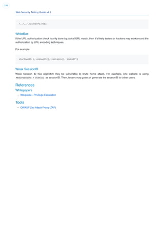 Web Security Testing Guide v4.2
180
/../.././userInfo.html
WhiteBox
If the URL authorization check is only done by partial URL match, then it’s likely testers or hackers may workaround the
authorization by URL encoding techniques.
For example:
startswith(), endswith(), contains(), indexOf()
Weak SessionID
Weak Session ID has algorithm may be vulnerable to brute Force attack. For example, one website is using
MD5(Password + UserID) as sessionID. Then, testers may guess or generate the sessionID for other users.
References
Whitepapers
Wikipedia - Privilege Escalation
Tools
OWASP Zed Attack Proxy (ZAP)
 