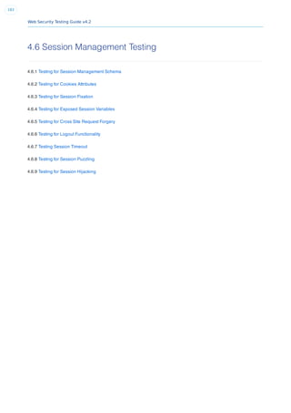 Web Security Testing Guide v4.2
183
4.6 Session Management Testing
4.6.1 Testing for Session Management Schema
4.6.2 Testing for Cookies Attributes
4.6.3 Testing for Session Fixation
4.6.4 Testing for Exposed Session Variables
4.6.5 Testing for Cross Site Request Forgery
4.6.6 Testing for Logout Functionality
4.6.7 Testing Session Timeout
4.6.8 Testing for Session Puzzling
4.6.9 Testing for Session Hijacking
 
