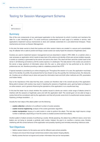 Web Security Testing Guide v4.2
184
Testing for Session Management Schema
ID
WSTG-SESS-01
Summary
One of the core components of any web-based application is the mechanism by which it controls and maintains the
state for a user interacting with it. To avoid continuous authentication for each page of a website or service, web
applications implement various mechanisms to store and validate credentials for a pre-determined timespan. These
mechanisms are known as Session Management.
In this test, the tester wants to check that cookies and other session tokens are created in a secure and unpredictable
way. An attacker who is able to predict and forge a weak cookie can easily hijack the sessions of legitimate users.
Cookies are used to implement session management and are described in detail in RFC 2965. In a nutshell, when a
user accesses an application which needs to keep track of the actions and identity of that user across multiple requests,
a cookie (or cookies) is generated by the server and sent to the client. The client will then send the cookie back to the
server in all following connections until the cookie expires or is destroyed. The data stored in the cookie can provide to
the server a large spectrum of information about who the user is, what actions he has performed so far, what his
preferences are, etc. therefore providing a state to a stateless protocol like HTTP.
A typical example is provided by an online shopping cart. Throughout the session of a user, the application must keep
track of his identity, his proﬁle, the products that he has chosen to buy, the quantity, the individual prices, the discounts,
etc. Cookies are an efﬁcient way to store and pass this information back and forth (other methods are URL parameters
and hidden ﬁelds).
Due to the importance of the data that they store, cookies are therefore vital in the overall security of the application.
Being able to tamper with cookies may result in hijacking the sessions of legitimate users, gaining higher privileges in
an active session, and in general inﬂuencing the operations of the application in an unauthorized way.
In this test the tester has to check whether the cookies issued to clients can resist a wide range of attacks aimed to
interfere with the sessions of legitimate users and with the application itself. The overall goal is to be able to forge a
cookie that will be considered valid by the application and that will provide some kind of unauthorized access (session
hijacking, privilege escalation, …).
Usually the main steps of the attack pattern are the following:
cookie collection: collection of a sufﬁcient number of cookie samples;
cookie reverse engineering: analysis of the cookie generation algorithm;
cookie manipulation: forging of a valid cookie in order to perform the attack. This last step might require a large
number of attempts, depending on how the cookie is created (cookie brute-force attack).
Another pattern of attack consists of overﬂowing a cookie. Strictly speaking, this attack has a different nature, since here
testers are not trying to recreate a perfectly valid cookie. Instead, the goal is to overﬂow a memory area, thereby
interfering with the correct behavior of the application and possibly injecting (and remotely executing) malicious code.
Test Objectives
Gather session tokens, for the same user and for different users where possible.
Analyze and ensure that enough randomness exists to stop session forging attacks.
Modify cookies that are not signed and contain information that can be manipulated.
 