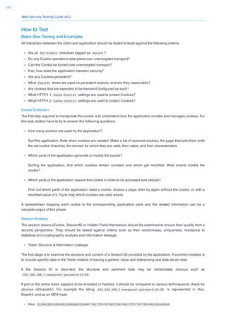 Web Security Testing Guide v4.2
185
How to Test
Black-Box Testing and Examples
All interaction between the client and application should be tested at least against the following criteria:
Are all Set-Cookie directives tagged as Secure ?
Do any Cookie operations take place over unencrypted transport?
Can the Cookie be forced over unencrypted transport?
If so, how does the application maintain security?
Are any Cookies persistent?
What Expires times are used on persistent cookies, and are they reasonable?
Are cookies that are expected to be transient conﬁgured as such?
What HTTP/1.1 Cache-Control settings are used to protect Cookies?
What HTTP/1.0 Cache-Control settings are used to protect Cookies?
Cookie Collection
The ﬁrst step required to manipulate the cookie is to understand how the application creates and manages cookies. For
this task, testers have to try to answer the following questions:
How many cookies are used by the application?
Surf the application. Note when cookies are created. Make a list of received cookies, the page that sets them (with
the set-cookie directive), the domain for which they are valid, their value, and their characteristics.
Which parts of the application generate or modify the cookie?
Surﬁng the application, ﬁnd which cookies remain constant and which get modiﬁed. What events modify the
cookie?
Which parts of the application require this cookie in order to be accessed and utilized?
Find out which parts of the application need a cookie. Access a page, then try again without the cookie, or with a
modiﬁed value of it. Try to map which cookies are used where.
A spreadsheet mapping each cookie to the corresponding application parts and the related information can be a
valuable output of this phase.
Session Analysis
The session tokens (Cookie, SessionID or Hidden Field) themselves should be examined to ensure their quality from a
security perspective. They should be tested against criteria such as their randomness, uniqueness, resistance to
statistical and cryptographic analysis and information leakage.
Token Structure & Information Leakage
The ﬁrst stage is to examine the structure and content of a Session ID provided by the application. A common mistake is
to include speciﬁc data in the Token instead of issuing a generic value and referencing real data server-side.
If the Session ID is clear-text, the structure and pertinent data may be immediately obvious such as
192.168.100.1:owaspuser:password:15:58 .
If part or the entire token appears to be encoded or hashed, it should be compared to various techniques to check for
obvious obfuscation. For example the string 192.168.100.1:owaspuser:password:15:58 is represented in Hex,
Base64, and as an MD5 hash:
Hex: 3139322E3136382E3130302E313A6F77617370757365723A70617373776F72643A31353A3538
 