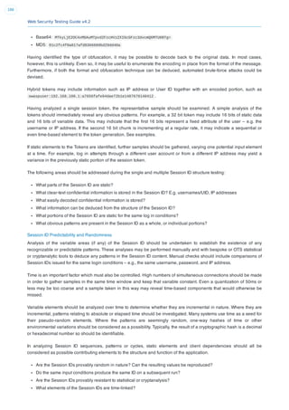 Web Security Testing Guide v4.2
186
Base64: MTkyLjE2OC4xMDAuMTpvd2FzcHVzZXI6cGFzc3dvcmQ6MTU6NTg=
MD5: 01c2fc4f0a817afd8366689bd29dd40a
Having identiﬁed the type of obfuscation, it may be possible to decode back to the original data. In most cases,
however, this is unlikely. Even so, it may be useful to enumerate the encoding in place from the format of the message.
Furthermore, if both the format and obfuscation technique can be deduced, automated brute-force attacks could be
devised.
Hybrid tokens may include information such as IP address or User ID together with an encoded portion, such as
owaspuser:192.168.100.1:a7656fafe94dae72b1e1487670148412 .
Having analyzed a single session token, the representative sample should be examined. A simple analysis of the
tokens should immediately reveal any obvious patterns. For example, a 32 bit token may include 16 bits of static data
and 16 bits of variable data. This may indicate that the ﬁrst 16 bits represent a ﬁxed attribute of the user – e.g. the
username or IP address. If the second 16 bit chunk is incrementing at a regular rate, it may indicate a sequential or
even time-based element to the token generation. See examples.
If static elements to the Tokens are identiﬁed, further samples should be gathered, varying one potential input element
at a time. For example, log in attempts through a different user account or from a different IP address may yield a
variance in the previously static portion of the session token.
The following areas should be addressed during the single and multiple Session ID structure testing:
What parts of the Session ID are static?
What clear-text conﬁdential information is stored in the Session ID? E.g. usernames/UID, IP addresses
What easily decoded conﬁdential information is stored?
What information can be deduced from the structure of the Session ID?
What portions of the Session ID are static for the same log in conditions?
What obvious patterns are present in the Session ID as a whole, or individual portions?
Session ID Predictability and Randomness
Analysis of the variable areas (if any) of the Session ID should be undertaken to establish the existence of any
recognizable or predictable patterns. These analyses may be performed manually and with bespoke or OTS statistical
or cryptanalytic tools to deduce any patterns in the Session ID content. Manual checks should include comparisons of
Session IDs issued for the same login conditions – e.g., the same username, password, and IP address.
Time is an important factor which must also be controlled. High numbers of simultaneous connections should be made
in order to gather samples in the same time window and keep that variable constant. Even a quantization of 50ms or
less may be too coarse and a sample taken in this way may reveal time-based components that would otherwise be
missed.
Variable elements should be analyzed over time to determine whether they are incremental in nature. Where they are
incremental, patterns relating to absolute or elapsed time should be investigated. Many systems use time as a seed for
their pseudo-random elements. Where the patterns are seemingly random, one-way hashes of time or other
environmental variations should be considered as a possibility. Typically, the result of a cryptographic hash is a decimal
or hexadecimal number so should be identiﬁable.
In analyzing Session ID sequences, patterns or cycles, static elements and client dependencies should all be
considered as possible contributing elements to the structure and function of the application.
Are the Session IDs provably random in nature? Can the resulting values be reproduced?
Do the same input conditions produce the same ID on a subsequent run?
Are the Session IDs provably resistant to statistical or cryptanalysis?
What elements of the Session IDs are time-linked?
 