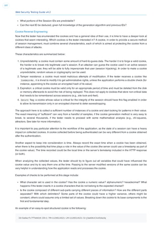 Web Security Testing Guide v4.2
187
What portions of the Session IDs are predictable?
Can the next ID be deduced, given full knowledge of the generation algorithm and previous IDs?
Cookie Reverse Engineering
Now that the tester has enumerated the cookies and has a general idea of their use, it is time to have a deeper look at
cookies that seem interesting. Which cookies is the tester interested in? A cookie, in order to provide a secure method
of session management, must combine several characteristics, each of which is aimed at protecting the cookie from a
different class of attacks.
These characteristics are summarized below:
1. Unpredictability: a cookie must contain some amount of hard-to-guess data. The harder it is to forge a valid cookie,
the harder is to break into legitimate user’s session. If an attacker can guess the cookie used in an active session
of a legitimate user, they will be able to fully impersonate that user (session hijacking). In order to make a cookie
unpredictable, random values or cryptography can be used.
2. Tamper resistance: a cookie must resist malicious attempts of modiﬁcation. If the tester receives a cookie like
IsAdmin=No , it is trivial to modify it to get administrative rights, unless the application performs a double check (for
instance, appending to the cookie an encrypted hash of its value)
3. Expiration: a critical cookie must be valid only for an appropriate period of time and must be deleted from the disk
or memory afterwards to avoid the risk of being replayed. This does not apply to cookies that store non-critical data
that needs to be remembered across sessions (e.g., site look-and-feel).
4. Secure ﬂag: a cookie whose value is critical for the integrity of the session should have this ﬂag enabled in order
to allow its transmission only in an encrypted channel to deter eavesdropping.
The approach here is to collect a sufﬁcient number of instances of a cookie and start looking for patterns in their value.
The exact meaning of “sufﬁcient” can vary from a handful of samples, if the cookie generation method is very easy to
break, to several thousands, if the tester needs to proceed with some mathematical analysis (e.g., chi-squares,
attractors. See later for more information).
It is important to pay particular attention to the workﬂow of the application, as the state of a session can have a heavy
impact on collected cookies. A cookie collected before being authenticated can be very different from a cookie obtained
after the authentication.
Another aspect to keep into consideration is time. Always record the exact time when a cookie has been obtained,
when there is the possibility that time plays a role in the value of the cookie (the server could use a timestamp as part of
the cookie value). The time recorded could be the local time or the server’s tiemstamp included in the HTTP response
(or both).
When analyzing the collected values, the tester should try to ﬁgure out all variables that could have inﬂuenced the
cookie value and try to vary them one at the time. Passing to the server modiﬁed versions of the same cookie can be
very helpful in understanding how the application reads and processes the cookie.
Examples of checks to be performed at this stage include:
What character set is used in the cookie? Has the cookie a numeric value? alphanumeric? hexadecimal? What
happens if the tester inserts in a cookie characters that do not belong to the expected charset?
Is the cookie composed of different sub-parts carrying different pieces of information? How are the different parts
separated? With which delimiters? Some parts of the cookie could have a higher variance, others might be
constant, others could assume only a limited set of values. Breaking down the cookie to its base components is the
ﬁrst and fundamental step.
An example of an easy-to-spot structured cookie is the following:
ID=5a0acfc7ffeb919:CR=1:TM=1120514521:LM=1120514521:S=j3am5KzC4v01ba3q
 