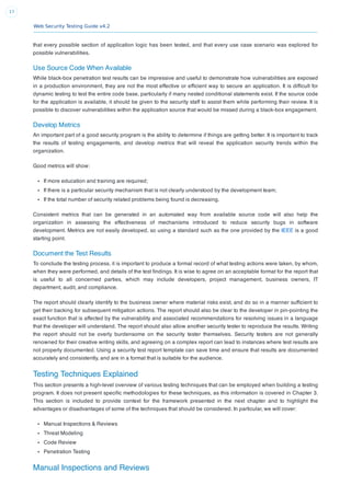 Web Security Testing Guide v4.2
17
that every possible section of application logic has been tested, and that every use case scenario was explored for
possible vulnerabilities.
Use Source Code When Available
While black-box penetration test results can be impressive and useful to demonstrate how vulnerabilities are exposed
in a production environment, they are not the most effective or efﬁcient way to secure an application. It is difﬁcult for
dynamic testing to test the entire code base, particularly if many nested conditional statements exist. If the source code
for the application is available, it should be given to the security staff to assist them while performing their review. It is
possible to discover vulnerabilities within the application source that would be missed during a black-box engagement.
Develop Metrics
An important part of a good security program is the ability to determine if things are getting better. It is important to track
the results of testing engagements, and develop metrics that will reveal the application security trends within the
organization.
Good metrics will show:
If more education and training are required;
If there is a particular security mechanism that is not clearly understood by the development team;
If the total number of security related problems being found is decreasing.
Consistent metrics that can be generated in an automated way from available source code will also help the
organization in assessing the effectiveness of mechanisms introduced to reduce security bugs in software
development. Metrics are not easily developed, so using a standard such as the one provided by the IEEE is a good
starting point.
Document the Test Results
To conclude the testing process, it is important to produce a formal record of what testing actions were taken, by whom,
when they were performed, and details of the test ﬁndings. It is wise to agree on an acceptable format for the report that
is useful to all concerned parties, which may include developers, project management, business owners, IT
department, audit, and compliance.
The report should clearly identify to the business owner where material risks exist, and do so in a manner sufﬁcient to
get their backing for subsequent mitigation actions. The report should also be clear to the developer in pin-pointing the
exact function that is affected by the vulnerability and associated recommendations for resolving issues in a language
that the developer will understand. The report should also allow another security tester to reproduce the results. Writing
the report should not be overly burdensome on the security tester themselves. Security testers are not generally
renowned for their creative writing skills, and agreeing on a complex report can lead to instances where test results are
not properly documented. Using a security test report template can save time and ensure that results are documented
accurately and consistently, and are in a format that is suitable for the audience.
Testing Techniques Explained
This section presents a high-level overview of various testing techniques that can be employed when building a testing
program. It does not present speciﬁc methodologies for these techniques, as this information is covered in Chapter 3.
This section is included to provide context for the framework presented in the next chapter and to highlight the
advantages or disadvantages of some of the techniques that should be considered. In particular, we will cover:
Manual Inspections & Reviews
Threat Modeling
Code Review
Penetration Testing
Manual Inspections and Reviews
 