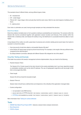 Web Security Testing Guide v4.2
188
This example shows 5 different ﬁelds, carrying different types of data:
ID – hexadecimal
CR – small integer
TM and LM – large integer. (And curiously they hold the same value. Worth to see what happens modifying one of
them)
S – alphanumeric
Even when no delimiters are used, having enough samples can help understand the structure.
Brute Force Attacks
Brute force attacks inevitably lead on from questions relating to predictability and randomness. The variance within the
Session IDs must be considered together with application session duration and timeouts. If the variation within the
Session IDs is relatively small, and Session ID validity is long, the likelihood of a successful brute-force attack is much
higher.
A long Session ID (or rather one with a great deal of variance) and a shorter validity period would make it far harder to
succeed in a brute force attack.
How long would a brute-force attack on all possible Session IDs take?
Is the Session ID space large enough to prevent brute forcing? For example, is the length of the key sufﬁcient when
compared to the valid life-span?
Do delays between connection attempts with different Session IDs mitigate the risk of this attack?
Gray-Box Testing and Example
If the tester has access to the session management schema implementation, they can check for the following:
Random Session Token
The Session ID or Cookie issued to the client should not be easily predictable (don’t use linear algorithms based
on predictable variables such as the client IP address). The use of cryptographic algorithms with key length of 256
bits is encouraged (like AES).
Token length
Session ID will be at least 50 characters length.
Session Time-out
Session token should have a deﬁned time-out (it depends on the criticality of the application managed data)
Cookie conﬁguration:
non-persistent: only RAM memory
secure (set only on HTTPS channel): Set-Cookie: cookie=data; path=/; domain=.aaa.it; secure
HTTPOnly (not readable by a script): Set-Cookie: cookie=data; path=/; domain=.aaa.it; HttpOnly
More information here: Testing for cookies attributes
Tools
OWASP Zed Attack Proxy Project (ZAP) - features a session token analysis mechanism.
Burp Sequencer
YEHG’s JHijack
 