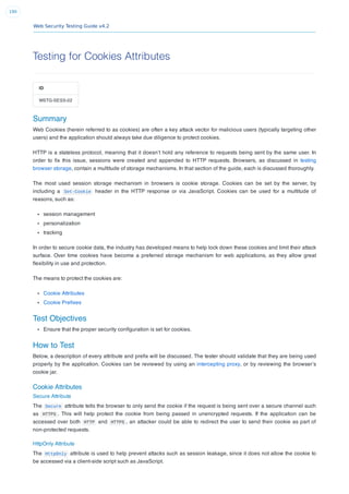 Web Security Testing Guide v4.2
190
Testing for Cookies Attributes
ID
WSTG-SESS-02
Summary
Web Cookies (herein referred to as cookies) are often a key attack vector for malicious users (typically targeting other
users) and the application should always take due diligence to protect cookies.
HTTP is a stateless protocol, meaning that it doesn’t hold any reference to requests being sent by the same user. In
order to ﬁx this issue, sessions were created and appended to HTTP requests. Browsers, as discussed in testing
browser storage, contain a multitude of storage mechanisms. In that section of the guide, each is discussed thoroughly.
The most used session storage mechanism in browsers is cookie storage. Cookies can be set by the server, by
including a Set-Cookie header in the HTTP response or via JavaScript. Cookies can be used for a multitude of
reasons, such as:
session management
personalization
tracking
In order to secure cookie data, the industry has developed means to help lock down these cookies and limit their attack
surface. Over time cookies have become a preferred storage mechanism for web applications, as they allow great
ﬂexibility in use and protection.
The means to protect the cookies are:
Cookie Attributes
Cookie Preﬁxes
Test Objectives
Ensure that the proper security conﬁguration is set for cookies.
How to Test
Below, a description of every attribute and preﬁx will be discussed. The tester should validate that they are being used
properly by the application. Cookies can be reviewed by using an intercepting proxy, or by reviewing the browser’s
cookie jar.
Cookie Attributes
Secure Attribute
The Secure attribute tells the browser to only send the cookie if the request is being sent over a secure channel such
as HTTPS . This will help protect the cookie from being passed in unencrypted requests. If the application can be
accessed over both HTTP and HTTPS , an attacker could be able to redirect the user to send their cookie as part of
non-protected requests.
HttpOnly Attribute
The HttpOnly attribute is used to help prevent attacks such as session leakage, since it does not allow the cookie to
be accessed via a client-side script such as JavaScript.
 