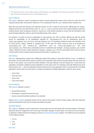 Web Security Testing Guide v4.2
191
This doesn’t limit the whole attack surface of XSS attacks, as an attacker could still send request in place of the
user, but limits immensely the reach of XSS attack vectors.
Domain Attribute
The Domain attribute is used to compare the cookie’s domain against the domain of the server for which the HTTP
request is being made. If the domain matches or if it is a subdomain, then the path attribute will be checked next.
Note that only hosts that belong to the speciﬁed domain can set a cookie for that domain. Additionally, the domain
attribute cannot be a top level domain (such as .gov or .com ) to prevent servers from setting arbitrary cookies for
another domain (such as setting a cookie for owasp.org ). If the domain attribute is not set, then the hostname of the
server that generated the cookie is used as the default value of the domain .
For example, if a cookie is set by an application at app.mydomain.com with no domain attribute set, then the cookie
would be resubmitted for all subsequent requests for app.mydomain.com and its subdomains (such as
hacker.app.mydomain.com ), but not to otherapp.mydomain.com . If a developer wanted to loosen this restriction, then
he could set the domain attribute to mydomain.com . In this case the cookie would be sent to all requests for
app.mydomain.com and mydomain.com subdomains, such as hacker.app.mydomain.com , and even
bank.mydomain.com . If there was a vulnerable server on a subdomain (for example, otherapp.mydomain.com ) and the
domain attribute has been set too loosely (for example, mydomain.com ), then the vulnerable server could be used to
harvest cookies (such as session tokens) across the full scope of mydomain.com .
Path Attribute
The Path attribute plays a major role in setting the scope of the cookies in conjunction with the domain . In addition to
the domain, the URL path that the cookie is valid for can be speciﬁed. If the domain and path match, then the cookie will
be sent in the request. Just as with the domain attribute, if the path attribute is set too loosely, then it could leave the
application vulnerable to attacks by other applications on the same server. For example, if the path attribute was set to
the web server root / , then the application cookies will be sent to every application within the same domain (if multiple
application reside under the same server). A couple of examples for multiple applications under the same server:
path=/bank
path=/private
path=/docs
path=/docs/admin
Expires Attribute
The Expires attribute is used to:
set persistent cookies
limit lifespan if a session lives for too long
remove a cookie forcefully by setting it to a past date
Unlike session cookies, persistent cookies will be used by the browser until the cookie expires. Once the expiration
date has exceeded the time set, the browser will delete the cookie.
SameSite Attribute
The SameSite attribute is used to assert that a cookie ought not to be sent along with cross-site requests. This feature
allows the server to mitigate the risk of cross-orgin information leakage. In some cases, it is used too as a risk reduction
(or defense in depth mechanism) strategy to prevent cross-site request forgery attacks. This attribute can be conﬁgured
in three different modes:
Strict
Lax
None
Strict Value
 