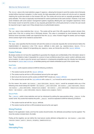Web Security Testing Guide v4.2
192
The Strict value is the most restrictive usage of SameSite , allowing the browser to send the cookie only to ﬁrst-party
context without top-level navigation. In other words, the data associated with the cookie will only be sent on requests
matching the current site shown on the browser URL bar. The cookie will not be sent on requests generated by third-
party websites. This value is especially recommended for actions performed at the same domain. However, it can have
some limitations with some session management systems negatively affecting the user navigation experience. Since
the browser would not send the cookie on any requests generated from a third-party domain or email, the user would
be required to sign in again even if they already have an authenticated session.
Lax Value
The Lax value is less restrictive than Strict . The cookie will be sent if the URL equals the cookie’s domain (ﬁrst-
party) even if the link is coming from a third-party domain. This value is considered by most browsers the default
behavior since it provides a better user experience than the Strict value. It doesn’t trigger for assets, such as images,
where cookies might not be needed to access them.
None Value
The None value speciﬁes that the browser will send the cookie on cross-site requests (the normal behavior before the
implementation of SamseSite ) only if the Secure attribute is also used, e.g. SameSite=None; Secure . It is a
recommended value, instead of not specifying any SameSite value, as it forces the use of the secure attribute.
Cookie Preﬁxes
By design cookies do not have the capabilities to guarantee the integrity and conﬁdentiality of the information stored in
them. Those limitations make it impossible for a server to have conﬁdence about how a given cookie’s attributes were
set at creation. In order to give the servers such features in a backwards-compatible way, the industry has introduced
the concept of Cookie Name Prefixes to facilitate passing such details embedded as part of the cookie name.
Host Preﬁx
The __Host- preﬁx expects cookies to fulﬁll the following conditions:
1. The cookie must be set with the Secure attribute.
2. The cookie must be set from a URI considered secure by the user agent.
3. Sent only to the host who set the cookie and MUST NOT include any Domain attribute.
4. The cookie must be set with the Path attribute with a value of / so it would be sent to every request to the host.
For this reason, the cookie Set-Cookie: __Host-SID=12345; Secure; Path=/ would be accepted while any of the
following ones would always be rejected: Set-Cookie: __Host-SID=12345 Set-Cookie: __Host-SID=12345; Secure
Set-Cookie: __Host-SID=12345; Domain=site.example Set-Cookie: __Host-SID=12345; Domain=site.example;
Path=/ Set-Cookie: __Host-SID=12345; Secure; Domain=site.example; Path=/
Secure Preﬁx
The __Secure- preﬁx is less restrictive and can be introduced by adding the case-sensitive string __Secure- to the
cookie name. Any cookie that matches the preﬁx __Secure- would be expected to fulﬁll the following conditions:
1. The cookie must be set with the Secure attribute.
2. The cookie must be set from a URI considered secure by the user agent.
Strong Practices
Based on the application needs, and how the cookie should function, the attributes and preﬁxes must be applied. The
more the cookie is locked down, the better.
Putting all this together, we can deﬁne the most secure cookie attribute conﬁguration as: Set-Cookie: __Host-SID=
<session token>; path=/; Secure; HttpOnly; SameSite=Strict .
Tools
Intercepting Proxy
 