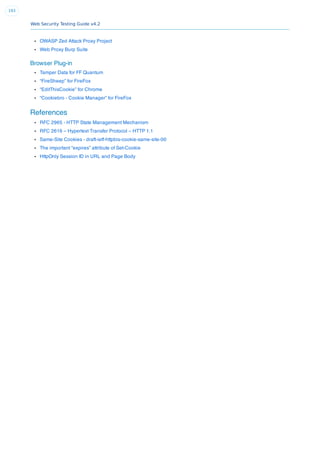 Web Security Testing Guide v4.2
193
OWASP Zed Attack Proxy Project
Web Proxy Burp Suite
Browser Plug-in
Tamper Data for FF Quantum
“FireSheep” for FireFox
“EditThisCookie” for Chrome
“Cookiebro - Cookie Manager” for FireFox
References
RFC 2965 - HTTP State Management Mechanism
RFC 2616 – Hypertext Transfer Protocol – HTTP 1.1
Same-Site Cookies - draft-ietf-httpbis-cookie-same-site-00
The important “expires” attribute of Set-Cookie
HttpOnly Session ID in URL and Page Body
 
