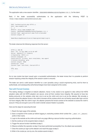 Web Security Testing Guide v4.2
195
The application sets a new session identiﬁer, JSESSIONID=0000d8eyYq3L0z2fgq10m4v-rt4:-1 , for the client.
Next, if the tester successfully authenticates to the application with the following POST to
https://www.example.com/authentication.php :
POST /authentication.php HTTP/1.1
Host: www.example.com
[...]
Referer: http://www.example.com
Cookie: JSESSIONID=0000d8eyYq3L0z2fgq10m4v-rt4:-1
Content-Type: application/x-www-form-urlencoded
Content-length: 57
Name=Meucci&wpPassword=secret!&wpLoginattempt=Log+in
The tester observes the following response from the server:
HTTP/1.1 200 OK
Date: Thu, 14 Aug 2008 14:52:58 GMT
Server: Apache/2.2.2 (Fedora)
X-Powered-By: PHP/5.1.6
Content-language: en
Cache-Control: private, must-revalidate, max-age=0
X-Content-Encoding: gzip
Content-length: 4090
Connection: close
Content-Type: text/html; charset=UTF-8
...
HTML data
...
As no new cookie has been issued upon a successful authentication, the tester knows that it is possible to perform
session hijacking unless the integrity of the session cookie is ensured.
The tester can send a valid session identiﬁer to a user (possibly using a social engineering trick), wait for them to
authenticate, and subsequently verify that privileges have been assigned to this cookie.
Test with Forced Cookies
This testing strategy is targeted at network attackers, hence it only needs to be applied to sites without full HSTS
adoption (sites with full HSTS adoption are secure, since all their cookies have integrity). We assume to have two
testing accounts on the website under test, one to act as the victim and one to act as the attacker. We simulate a
scenario where the attacker forces in the victim’s browser all the cookies which are not freshly issued after login and do
not have integrity. After the victim’s login, the attacker presents the forced cookies to the website to access the victim’s
account: if they are enough to act on the victim’s behalf, session ﬁxation is possible.
Here are the steps for executing this test:
1. Reach the login page of the website.
2. Save a snapshot of the cookie jar before logging in, excluding cookies which contain the __Host- or __Secure-
preﬁx in their name.
3. Login to the website as the victim and reach any page offering a secure function requiring authentication.
4. Set the cookie jar to the snapshot taken at step 2.
5. Trigger the secure function identiﬁed at step 3.
6. Observe whether the operation at step 5 has been performed successfully. If so, the attack was successful.
7. Clear the cookie jar, login as the attacker and reach the page at step 3.
8. Write in the cookie jar, one by one, the cookies saved at step 2.
 