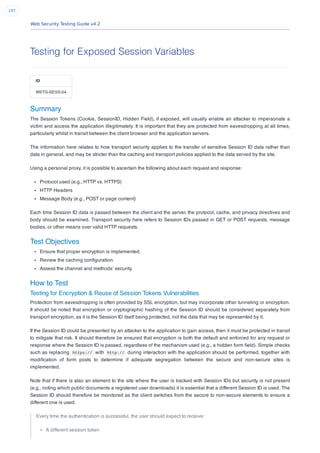 Web Security Testing Guide v4.2
197
Testing for Exposed Session Variables
ID
WSTG-SESS-04
Summary
The Session Tokens (Cookie, SessionID, Hidden Field), if exposed, will usually enable an attacker to impersonate a
victim and access the application illegitimately. It is important that they are protected from eavesdropping at all times,
particularly whilst in transit between the client browser and the application servers.
The information here relates to how transport security applies to the transfer of sensitive Session ID data rather than
data in general, and may be stricter than the caching and transport policies applied to the data served by the site.
Using a personal proxy, it is possible to ascertain the following about each request and response:
Protocol used (e.g., HTTP vs. HTTPS)
HTTP Headers
Message Body (e.g., POST or page content)
Each time Session ID data is passed between the client and the server, the protocol, cache, and privacy directives and
body should be examined. Transport security here refers to Session IDs passed in GET or POST requests, message
bodies, or other means over valid HTTP requests.
Test Objectives
Ensure that proper encryption is implemented.
Review the caching conﬁguration.
Assess the channel and methods’ security.
How to Test
Testing for Encryption & Reuse of Session Tokens Vulnerabilities
Protection from eavesdropping is often provided by SSL encryption, but may incorporate other tunneling or encryption.
It should be noted that encryption or cryptographic hashing of the Session ID should be considered separately from
transport encryption, as it is the Session ID itself being protected, not the data that may be represented by it.
If the Session ID could be presented by an attacker to the application to gain access, then it must be protected in transit
to mitigate that risk. It should therefore be ensured that encryption is both the default and enforced for any request or
response where the Session ID is passed, regardless of the mechanism used (e.g., a hidden form ﬁeld). Simple checks
such as replacing https:// with http:// during interaction with the application should be performed, together with
modiﬁcation of form posts to determine if adequate segregation between the secure and non-secure sites is
implemented.
Note that if there is also an element to the site where the user is tracked with Session IDs but security is not present
(e.g., noting which public documents a registered user downloads) it is essential that a different Session ID is used. The
Session ID should therefore be monitored as the client switches from the secure to non-secure elements to ensure a
different one is used.
Every time the authentication is successful, the user should expect to receive:
A different session token
 