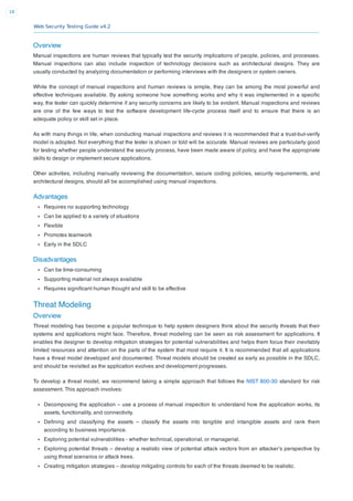 Web Security Testing Guide v4.2
18
Overview
Manual inspections are human reviews that typically test the security implications of people, policies, and processes.
Manual inspections can also include inspection of technology decisions such as architectural designs. They are
usually conducted by analyzing documentation or performing interviews with the designers or system owners.
While the concept of manual inspections and human reviews is simple, they can be among the most powerful and
effective techniques available. By asking someone how something works and why it was implemented in a speciﬁc
way, the tester can quickly determine if any security concerns are likely to be evident. Manual inspections and reviews
are one of the few ways to test the software development life-cycle process itself and to ensure that there is an
adequate policy or skill set in place.
As with many things in life, when conducting manual inspections and reviews it is recommended that a trust-but-verify
model is adopted. Not everything that the tester is shown or told will be accurate. Manual reviews are particularly good
for testing whether people understand the security process, have been made aware of policy, and have the appropriate
skills to design or implement secure applications.
Other activities, including manually reviewing the documentation, secure coding policies, security requirements, and
architectural designs, should all be accomplished using manual inspections.
Advantages
Requires no supporting technology
Can be applied to a variety of situations
Flexible
Promotes teamwork
Early in the SDLC
Disadvantages
Can be time-consuming
Supporting material not always available
Requires signiﬁcant human thought and skill to be effective
Threat Modeling
Overview
Threat modeling has become a popular technique to help system designers think about the security threats that their
systems and applications might face. Therefore, threat modeling can be seen as risk assessment for applications. It
enables the designer to develop mitigation strategies for potential vulnerabilities and helps them focus their inevitably
limited resources and attention on the parts of the system that most require it. It is recommended that all applications
have a threat model developed and documented. Threat models should be created as early as possible in the SDLC,
and should be revisited as the application evolves and development progresses.
To develop a threat model, we recommend taking a simple approach that follows the NIST 800-30 standard for risk
assessment. This approach involves:
Decomposing the application – use a process of manual inspection to understand how the application works, its
assets, functionality, and connectivity.
Deﬁning and classifying the assets – classify the assets into tangible and intangible assets and rank them
according to business importance.
Exploring potential vulnerabilities - whether technical, operational, or managerial.
Exploring potential threats – develop a realistic view of potential attack vectors from an attacker’s perspective by
using threat scenarios or attack trees.
Creating mitigation strategies – develop mitigating controls for each of the threats deemed to be realistic.
 