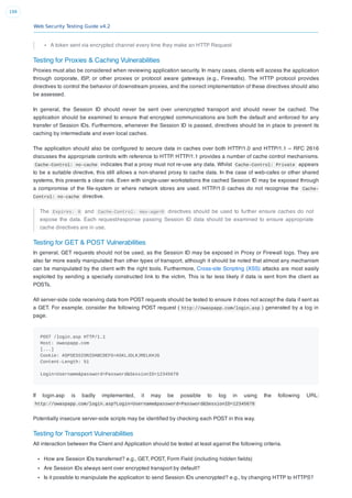 Web Security Testing Guide v4.2
198
A token sent via encrypted channel every time they make an HTTP Request
Testing for Proxies & Caching Vulnerabilities
Proxies must also be considered when reviewing application security. In many cases, clients will access the application
through corporate, ISP, or other proxies or protocol aware gateways (e.g., Firewalls). The HTTP protocol provides
directives to control the behavior of downstream proxies, and the correct implementation of these directives should also
be assessed.
In general, the Session ID should never be sent over unencrypted transport and should never be cached. The
application should be examined to ensure that encrypted communications are both the default and enforced for any
transfer of Session IDs. Furthermore, whenever the Session ID is passed, directives should be in place to prevent its
caching by intermediate and even local caches.
The application should also be conﬁgured to secure data in caches over both HTTP/1.0 and HTTP/1.1 – RFC 2616
discusses the appropriate controls with reference to HTTP. HTTP/1.1 provides a number of cache control mechanisms.
Cache-Control: no-cache indicates that a proxy must not re-use any data. Whilst Cache-Control: Private appears
to be a suitable directive, this still allows a non-shared proxy to cache data. In the case of web-cafes or other shared
systems, this presents a clear risk. Even with single-user workstations the cached Session ID may be exposed through
a compromise of the ﬁle-system or where network stores are used. HTTP/1.0 caches do not recognise the Cache-
Control: no-cache directive.
The Expires: 0 and Cache-Control: max-age=0 directives should be used to further ensure caches do not
expose the data. Each request/response passing Session ID data should be examined to ensure appropriate
cache directives are in use.
Testing for GET & POST Vulnerabilities
In general, GET requests should not be used, as the Session ID may be exposed in Proxy or Firewall logs. They are
also far more easily manipulated than other types of transport, although it should be noted that almost any mechanism
can be manipulated by the client with the right tools. Furthermore, Cross-site Scripting (XSS) attacks are most easily
exploited by sending a specially constructed link to the victim. This is far less likely if data is sent from the client as
POSTs.
All server-side code receiving data from POST requests should be tested to ensure it does not accept the data if sent as
a GET. For example, consider the following POST request ( http://owaspapp.com/login.asp ) generated by a log in
page.
POST /login.asp HTTP/1.1
Host: owaspapp.com
[...]
Cookie: ASPSESSIONIDABCDEFG=ASKLJDLKJRELKHJG
Content-Length: 51
Login=Username&password=Password&SessionID=12345678
If login.asp is badly implemented, it may be possible to log in using the following URL:
http://owaspapp.com/login.asp?Login=Username&password=Password&SessionID=12345678
Potentially insecure server-side scripts may be identiﬁed by checking each POST in this way.
Testing for Transport Vulnerabilities
All interaction between the Client and Application should be tested at least against the following criteria.
How are Session IDs transferred? e.g., GET, POST, Form Field (including hidden ﬁelds)
Are Session IDs always sent over encrypted transport by default?
Is it possible to manipulate the application to send Session IDs unencrypted? e.g., by changing HTTP to HTTPS?
 