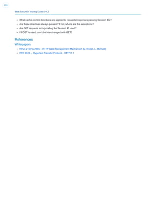 Web Security Testing Guide v4.2
199
What cache-control directives are applied to requests/responses passing Session IDs?
Are these directives always present? If not, where are the exceptions?
Are GET requests incorporating the Session ID used?
If POST is used, can it be interchanged with GET?
References
Whitepapers
RFCs 2109 & 2965 – HTTP State Management Mechanism [D. Kristol, L. Montulli]
RFC 2616 – Hypertext Transfer Protocol - HTTP/1.1
 