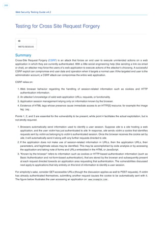 Web Security Testing Guide v4.2
200
Testing for Cross Site Request Forgery
ID
WSTG-SESS-05
Summary
Cross-Site Request Forgery (CSRF) is an attack that forces an end user to execute unintended actions on a web
application in which they are currently authenticated. With a little social engineering help (like sending a link via email
or chat), an attacker may force the users of a web application to execute actions of the attacker’s choosing. A successful
CSRF exploit can compromise end user data and operation when it targets a normal user. If the targeted end user is the
administrator account, a CSRF attack can compromise the entire web application.
CSRF relies on:
1. Web browser behavior regarding the handling of session-related information such as cookies and HTTP
authentication information.
2. An attacker’s knowledge of valid web application URLs, requests, or functionality.
3. Application session management relying only on information known by the browser.
4. Existence of HTML tags whose presence cause immediate access to an HTTP[S] resource; for example the image
tag img .
Points 1, 2, and 3 are essential for the vulnerability to be present, while point 4 facilitates the actual exploitation, but is
not strictly required.
1. Browsers automatically send information used to identify a user session. Suppose site is a site hosting a web
application, and the user victim has just authenticated to site. In response, site sends victim a cookie that identiﬁes
requests sent by victim as belonging to victim’s authenticated session. Once the browser receives the cookie set by
site, it will automatically send it along with any further requests directed to site.
2. If the application does not make use of session-related information in URLs, then the application URLs, their
parameters, and legitimate values may be identiﬁed. This may be accomplished by code analysis or by accessing
the application and taking note of forms and URLs embedded in the HTML or JavaScript.
3. “Known by the browser” refers to information such as cookies or HTTP-based authentication information (such as
Basic Authentication and not form-based authentication), that are stored by the browser and subsequently present
at each request directed towards an application area requesting that authentication. The vulnerabilities discussed
next apply to applications that rely entirely on this kind of information to identify a user session.
For simplicity’s sake, consider GET-accessible URLs (though the discussion applies as well to POST requests). If victim
has already authenticated themselves, submitting another request causes the cookie to be automatically sent with it.
The ﬁgure below illustrates the user accessing an application on www.example.com .
 