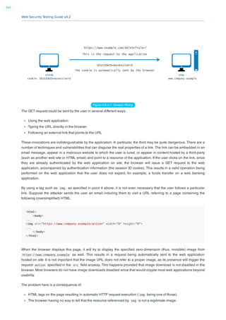 Web Security Testing Guide v4.2
201
Figure 4.6.5-1: Session Riding
The GET request could be sent by the user in several different ways:
Using the web application
Typing the URL directly in the browser
Following an external link that points to the URL
These invocations are indistinguishable by the application. In particular, the third may be quite dangerous. There are a
number of techniques and vulnerabilities that can disguise the real properties of a link. The link can be embedded in an
email message, appear in a malicious website to which the user is lured, or appear in content hosted by a third-party
(such as another web site or HTML email) and point to a resource of the application. If the user clicks on the link, since
they are already authenticated by the web application on site, the browser will issue a GET request to the web
application, accompanied by authentication information (the session ID cookie). This results in a valid operation being
performed on the web application that the user does not expect; for example, a funds transfer on a web banking
application.
By using a tag such as img , as speciﬁed in point 4 above, it is not even necessary that the user follows a particular
link. Suppose the attacker sends the user an email inducing them to visit a URL referring to a page containing the
following (oversimpliﬁed) HTML.
<html>
<body>
...
<img src="https://www.company.example/action" width="0" height="0">
...
</body>
</html>
When the browser displays this page, it will try to display the speciﬁed zero-dimension (thus, invisible) image from
https://www.company.example as well. This results in a request being automatically sent to the web application
hosted on site. It is not important that the image URL does not refer to a proper image, as its presence will trigger the
request action speciﬁed in the src ﬁeld anyway. This happens provided that image download is not disabled in the
browser. Most browsers do not have image downloads disabled since that would cripple most web applications beyond
usability.
The problem here is a consequence of:
HTML tags on the page resulting in automatic HTTP request execution ( img being one of those).
The browser having no way to tell that the resource referenced by img is not a legitimate image.
 