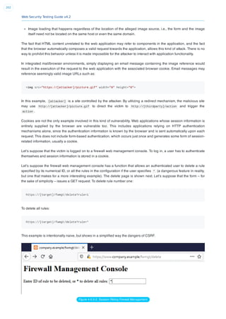 Web Security Testing Guide v4.2
202
Image loading that happens regardless of the location of the alleged image source, i.e., the form and the image
itself need not be located on the same host or even the same domain.
The fact that HTML content unrelated to the web application may refer to components in the application, and the fact
that the browser automatically composes a valid request towards the application, allows this kind of attack. There is no
way to prohibit this behavior unless it is made impossible for the attacker to interact with application functionality.
In integrated mail/browser environments, simply displaying an email message containing the image reference would
result in the execution of the request to the web application with the associated browser cookie. Email messages may
reference seemingly valid image URLs such as:
<img src="https://[attacker]/picture.gif" width="0" height="0">
In this example, [attacker] is a site controlled by the attacker. By utilizing a redirect mechanism, the malicious site
may use http://[attacker]/picture.gif   to direct the victim to  http://[thirdparty]/action and trigger the
action .
Cookies are not the only example involved in this kind of vulnerability. Web applications whose session information is
entirely supplied by the browser are vulnerable too. This includes applications relying on HTTP authentication
mechanisms alone, since the authentication information is known by the browser and is sent automatically upon each
request. This does not include form-based authentication, which occurs just once and generates some form of session-
related information, usually a cookie.
Let’s suppose that the victim is logged on to a ﬁrewall web management console. To log in, a user has to authenticate
themselves and session information is stored in a cookie.
Let’s suppose the ﬁrewall web management console has a function that allows an authenticated user to delete a rule
speciﬁed by its numerical ID, or all the rules in the conﬁguration if the user speciﬁes * (a dangerous feature in reality,
but one that makes for a more interesting example). The delete page is shown next. Let’s suppose that the form – for
the sake of simplicity – issues a GET request. To delete rule number one:
https://[target]/fwmgt/delete?rule=1
To delete all rules:
https://[target]/fwmgt/delete?rule=*
This example is intentionally naive, but shows in a simpliﬁed way the dangers of CSRF.
Figure 4.6.5-2: Session Riding Firewall Management
 