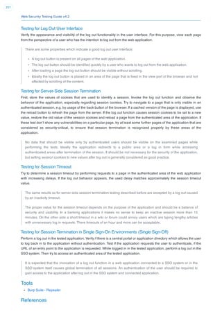 Web Security Testing Guide v4.2
207
Testing for Log Out User Interface
Verify the appearance and visibility of the log out functionality in the user interface. For this purpose, view each page
from the perspective of a user who has the intention to log out from the web application.
There are some properties which indicate a good log out user interface:
A log out button is present on all pages of the web application.
The log out button should be identiﬁed quickly by a user who wants to log out from the web application.
After loading a page the log out button should be visible without scrolling.
Ideally the log out button is placed in an area of the page that is ﬁxed in the view port of the browser and not
affected by scrolling of the content.
Testing for Server-Side Session Termination
First, store the values of cookies that are used to identify a session. Invoke the log out function and observe the
behavior of the application, especially regarding session cookies. Try to navigate to a page that is only visible in an
authenticated session, e.g. by usage of the back button of the browser. If a cached version of the page is displayed, use
the reload button to refresh the page from the server. If the log out function causes session cookies to be set to a new
value, restore the old value of the session cookies and reload a page from the authenticated area of the application. If
these test don’t show any vulnerabilities on a particular page, try at least some further pages of the application that are
considered as security-critical, to ensure that session termination is recognized properly by these areas of the
application.
No data that should be visible only by authenticated users should be visible on the examined pages while
performing the tests. Ideally the application redirects to a public area or a log in form while accessing
authenticated areas after termination of the session. It should be not necessary for the security of the application,
but setting session cookies to new values after log out is generally considered as good practice.
Testing for Session Timeout
Try to determine a session timeout by performing requests to a page in the authenticated area of the web application
with increasing delays. If the log out behavior appears, the used delay matches approximately the session timeout
value.
The same results as for server-side session termination testing described before are excepted by a log out caused
by an inactivity timeout.
The proper value for the session timeout depends on the purpose of the application and should be a balance of
security and usability. In a banking applications it makes no sense to keep an inactive session more than 15
minutes. On the other side a short timeout in a wiki or forum could annoy users which are typing lengthy articles
with unnecessary log in requests. There timeouts of an hour and more can be acceptable.
Testing for Session Termination in Single Sign-On Environments (Single Sign-Off)
Perform a log out in the tested application. Verify if there is a central portal or application directory which allows the user
to log back in to the application without authentication. Test if the application requests the user to authenticate, if the
URL of an entry point to the application is requested. While logged in in the tested application, perform a log out in the
SSO system. Then try to access an authenticated area of the tested application.
It is expected that the invocation of a log out function in a web application connected to a SSO system or in the
SSO system itself causes global termination of all sessions. An authentication of the user should be required to
gain access to the application after log out in the SSO system and connected application.
Tools
Burp Suite - Repeater
References
 