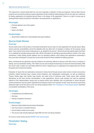 Web Security Testing Guide v4.2
19
The output from a threat model itself can vary but is typically a collection of lists and diagrams. Various Open Source
projects and commercial products support application threat modeling methodologies that can be used as a reference
for testing applications for potential security ﬂaws in the design of the application. There is no right or wrong way to
develop threat models and perform information risk assessments on applications.
Advantages
Practical attacker view of the system
Flexible
Early in the SDLC
Disadvantages
Good threat models don’t automatically mean good software
Source Code Review
Overview
Source code review is the process of manually checking the source code of a web application for security issues. Many
serious security vulnerabilities cannot be detected with any other form of analysis or testing. As the popular saying
goes “if you want to know what’s really going on, go straight to the source.” Almost all security experts agree that there
is no substitute for actually looking at the code. All the information for identifying security problems is there in the code,
somewhere. Unlike testing closed software such as operating systems, when testing web applications (especially if
they have been developed in-house) the source code should be made available for testing purposes.
Many unintentional but signiﬁcant security problems are extremely difﬁcult to discover with other forms of analysis or
testing, such as penetration testing. This makes source code analysis the technique of choice for technical testing. With
the source code, a tester can accurately determine what is happening (or is supposed to be happening) and remove
the guess work of black-box testing.
Examples of issues that are particularly conducive to being found through source code reviews include concurrency
problems, ﬂawed business logic, access control problems, and cryptographic weaknesses, as well as backdoors,
Trojans, Easter eggs, time bombs, logic bombs, and other forms of malicious code. These issues often manifest
themselves as the most harmful vulnerabilities in web applications. Source code analysis can also be extremely
efﬁcient to ﬁnd implementation issues such as places where input validation was not performed or where fail-open
control procedures may be present. Operational procedures need to be reviewed as well, since the source code being
deployed might not be the same as the one being analyzed herein. Ken Thompson’s Turing Award speech describes
one possible manifestation of this issue.
Advantages
Completeness and effectiveness
Accuracy
Fast (for competent reviewers)
Disadvantages
Requires highly skilled security aware developers
Can miss issues in compiled libraries
Cannot detect runtime errors easily
The source code actually deployed might differ from the one being analyzed
For more on code review, see the OWASP code review project.
Penetration Testing
Overview
 