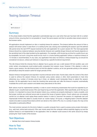 Web Security Testing Guide v4.2
209
Testing Session Timeout
ID
WSTG-SESS-07
Summary
In this phase testers check that the application automatically logs out a user when that user has been idle for a certain
amount of time, ensuring that it is not possible to “reuse” the same session and that no sensitive data remains stored in
the browser cache.
All applications should implement an idle or inactivity timeout for sessions. This timeout deﬁnes the amount of time a
session will remain active in case there is no activity by the user, closing and invalidating the session upon the deﬁned
idle period since the last HTTP request received by the web application for a given session ID. The most appropriate
timeout should be a balance between security (shorter timeout) and usability (longer timeout) and heavily depends on
the sensitivity level of the data handled by the application. For example, a 60 minute log out time for a public forum can
be acceptable, but such a long time would be too much in a home banking application (where a maximum timeout of
15 minutes is recommended). In any case, any application that does not enforce a timeout-based log out should be
considered not secure, unless such behavior is required by a speciﬁc functional requirement.
The idle timeout limits the chances that an attacker has to guess and use a valid session ID from another user, and
under certain circumstances could protect public computers from session reuse. However, if the attacker is able to
hijack a given session, the idle timeout does not limit the attacker’s actions, as he can generate activity on the session
periodically to keep the session active for longer periods of time.
Session timeout management and expiration must be enforced server-side. If some data under the control of the client
is used to enforce the session timeout, for example using cookie values or other client parameters to track time
references (e.g. number of minutes since log in time), an attacker could manipulate these to extend the session
duration. So the application has to track the inactivity time server-side and, after the timeout is expired, automatically
invalidate the current user’s session and delete every data stored on the client.
Both actions must be implemented carefully, in order to avoid introducing weaknesses that could be exploited by an
attacker to gain unauthorized access if the user forgot to log out from the application. More speciﬁcally, as for the log out
function, it is important to ensure that all session tokens (e.g. cookies) are properly destroyed or made unusable, and
that proper controls are enforced server-side to prevent the reuse of session tokens. If such actions are not properly
carried out, an attacker could replay these session tokens in order to “resurrect” the session of a legitimate user and
impersonate him/her (this attack is usually known as ‘cookie replay’). Of course, a mitigating factor is that the attacker
needs to be able to access those tokens (which are stored on the victim’s PC), but, in a variety of cases, this may not be
impossible or particularly difﬁcult.
The most common scenario for this kind of attack is a public computer that is used to access some private information
(e.g., web mail, online bank account). If the user moves away from the computer without explicitly logging out and the
session timeout is not implemented on the application, then an attacker could access to the same account by simply
pressing the “back” button of the browser.
Test Objectives
Validate that a hard session timeout exists.
How to Test
Black-Box Testing
 