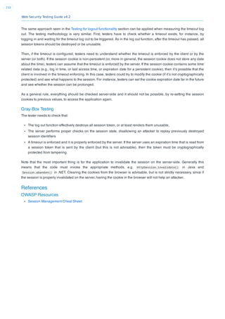 Web Security Testing Guide v4.2
210
The same approach seen in the Testing for logout functionality section can be applied when measuring the timeout log
out. The testing methodology is very similar. First, testers have to check whether a timeout exists, for instance, by
logging in and waiting for the timeout log out to be triggered. As in the log out function, after the timeout has passed, all
session tokens should be destroyed or be unusable.
Then, if the timeout is conﬁgured, testers need to understand whether the timeout is enforced by the client or by the
server (or both). If the session cookie is non-persistent (or, more in general, the session cookie does not store any data
about the time), testers can assume that the timeout is enforced by the server. If the session cookie contains some time
related data (e.g., log in time, or last access time, or expiration date for a persistent cookie), then it’s possible that the
client is involved in the timeout enforcing. In this case, testers could try to modify the cookie (if it’s not cryptographically
protected) and see what happens to the session. For instance, testers can set the cookie expiration date far in the future
and see whether the session can be prolonged.
As a general rule, everything should be checked server-side and it should not be possible, by re-setting the session
cookies to previous values, to access the application again.
Gray-Box Testing
The tester needs to check that:
The log out function effectively destroys all session token, or at least renders them unusable,
The server performs proper checks on the session state, disallowing an attacker to replay previously destroyed
session identiﬁers
A timeout is enforced and it is properly enforced by the server. If the server uses an expiration time that is read from
a session token that is sent by the client (but this is not advisable), then the token must be cryptographically
protected from tampering.
Note that the most important thing is for the application to invalidate the session on the server-side. Generally this
means that the code must invoke the appropriate methods, e.g. HttpSession.invalidate() in Java and
Session.abandon() in .NET. Clearing the cookies from the browser is advisable, but is not strictly necessary, since if
the session is properly invalidated on the server, having the cookie in the browser will not help an attacker.
References
OWASP Resources
Session Management Cheat Sheet
 