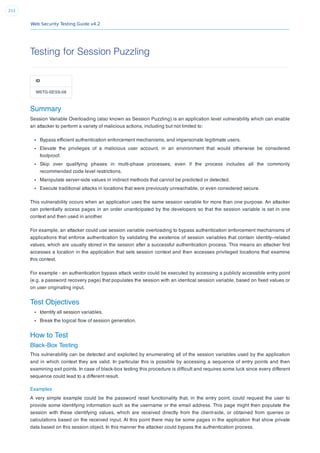 Web Security Testing Guide v4.2
211
Testing for Session Puzzling
ID
WSTG-SESS-08
Summary
Session Variable Overloading (also known as Session Puzzling) is an application level vulnerability which can enable
an attacker to perform a variety of malicious actions, including but not limited to:
Bypass efﬁcient authentication enforcement mechanisms, and impersonate legitimate users.
Elevate the privileges of a malicious user account, in an environment that would otherwise be considered
foolproof.
Skip over qualifying phases in multi-phase processes, even if the process includes all the commonly
recommended code level restrictions.
Manipulate server-side values in indirect methods that cannot be predicted or detected.
Execute traditional attacks in locations that were previously unreachable, or even considered secure.
This vulnerability occurs when an application uses the same session variable for more than one purpose. An attacker
can potentially access pages in an order unanticipated by the developers so that the session variable is set in one
context and then used in another.
For example, an attacker could use session variable overloading to bypass authentication enforcement mechanisms of
applications that enforce authentication by validating the existence of session variables that contain identity–related
values, which are usually stored in the session after a successful authentication process. This means an attacker ﬁrst
accesses a location in the application that sets session context and then accesses privileged locations that examine
this context.
For example - an authentication bypass attack vector could be executed by accessing a publicly accessible entry point
(e.g. a password recovery page) that populates the session with an identical session variable, based on ﬁxed values or
on user originating input.
Test Objectives
Identify all session variables.
Break the logical ﬂow of session generation.
How to Test
Black-Box Testing
This vulnerability can be detected and exploited by enumerating all of the session variables used by the application
and in which context they are valid. In particular this is possible by accessing a sequence of entry points and then
examining exit points. In case of black-box testing this procedure is difﬁcult and requires some luck since every different
sequence could lead to a different result.
Examples
A very simple example could be the password reset functionality that, in the entry point, could request the user to
provide some identifying information such as the username or the email address. This page might then populate the
session with these identifying values, which are received directly from the client-side, or obtained from queries or
calculations based on the received input. At this point there may be some pages in the application that show private
data based on this session object. In this manner the attacker could bypass the authentication process.
 