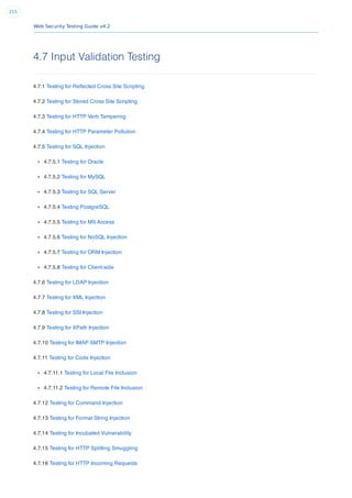 Web Security Testing Guide v4.2
215
4.7 Input Validation Testing
4.7.1 Testing for Reﬂected Cross Site Scripting
4.7.2 Testing for Stored Cross Site Scripting
4.7.3 Testing for HTTP Verb Tampering
4.7.4 Testing for HTTP Parameter Pollution
4.7.5 Testing for SQL Injection
4.7.5.1 Testing for Oracle
4.7.5.2 Testing for MySQL
4.7.5.3 Testing for SQL Server
4.7.5.4 Testing PostgreSQL
4.7.5.5 Testing for MS Access
4.7.5.6 Testing for NoSQL Injection
4.7.5.7 Testing for ORM Injection
4.7.5.8 Testing for Client-side
4.7.6 Testing for LDAP Injection
4.7.7 Testing for XML Injection
4.7.8 Testing for SSI Injection
4.7.9 Testing for XPath Injection
4.7.10 Testing for IMAP SMTP Injection
4.7.11 Testing for Code Injection
4.7.11.1 Testing for Local File Inclusion
4.7.11.2 Testing for Remote File Inclusion
4.7.12 Testing for Command Injection
4.7.13 Testing for Format String Injection
4.7.14 Testing for Incubated Vulnerability
4.7.15 Testing for HTTP Splitting Smuggling
4.7.16 Testing for HTTP Incoming Requests
 