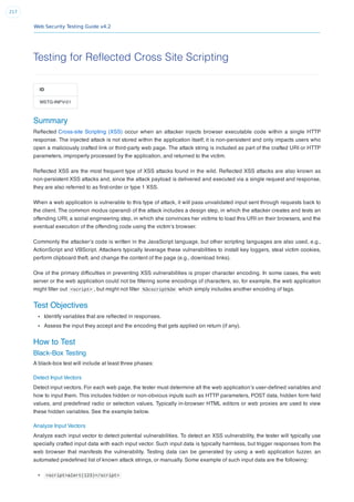 Web Security Testing Guide v4.2
217
Testing for Reflected Cross Site Scripting
ID
WSTG-INPV-01
Summary
Reﬂected Cross-site Scripting (XSS) occur when an attacker injects browser executable code within a single HTTP
response. The injected attack is not stored within the application itself; it is non-persistent and only impacts users who
open a maliciously crafted link or third-party web page. The attack string is included as part of the crafted URI or HTTP
parameters, improperly processed by the application, and returned to the victim.
Reﬂected XSS are the most frequent type of XSS attacks found in the wild. Reﬂected XSS attacks are also known as
non-persistent XSS attacks and, since the attack payload is delivered and executed via a single request and response,
they are also referred to as ﬁrst-order or type 1 XSS.
When a web application is vulnerable to this type of attack, it will pass unvalidated input sent through requests back to
the client. The common modus operandi of the attack includes a design step, in which the attacker creates and tests an
offending URI, a social engineering step, in which she convinces her victims to load this URI on their browsers, and the
eventual execution of the offending code using the victim’s browser.
Commonly the attacker’s code is written in the JavaScript language, but other scripting languages are also used, e.g.,
ActionScript and VBScript. Attackers typically leverage these vulnerabilities to install key loggers, steal victim cookies,
perform clipboard theft, and change the content of the page (e.g., download links).
One of the primary difﬁculties in preventing XSS vulnerabilities is proper character encoding. In some cases, the web
server or the web application could not be ﬁltering some encodings of characters, so, for example, the web application
might ﬁlter out <script> , but might not ﬁlter %3cscript%3e which simply includes another encoding of tags.
Test Objectives
Identify variables that are reﬂected in responses.
Assess the input they accept and the encoding that gets applied on return (if any).
How to Test
Black-Box Testing
A black-box test will include at least three phases:
Detect Input Vectors
Detect input vectors. For each web page, the tester must determine all the web application’s user-deﬁned variables and
how to input them. This includes hidden or non-obvious inputs such as HTTP parameters, POST data, hidden form ﬁeld
values, and predeﬁned radio or selection values. Typically in-browser HTML editors or web proxies are used to view
these hidden variables. See the example below.
Analyze Input Vectors
Analyze each input vector to detect potential vulnerabilities. To detect an XSS vulnerability, the tester will typically use
specially crafted input data with each input vector. Such input data is typically harmless, but trigger responses from the
web browser that manifests the vulnerability. Testing data can be generated by using a web application fuzzer, an
automated predeﬁned list of known attack strings, or manually. Some example of such input data are the following:
<script>alert(123)</script>
 