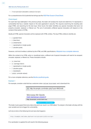 Web Security Testing Guide v4.2
218
"><script>alert(document.cookie)</script>
For a comprehensive list of potential test strings see the XSS Filter Evasion Cheat Sheet.
Check Impact
For each test input attempted in the previous phase, the tester will analyze the result and determine if it represents a
vulnerability that has a realistic impact on the web application’s security. This requires examining the resulting web
page HTML and searching for the test input. Once found, the tester identiﬁes any special characters that were not
properly encoded, replaced, or ﬁltered out. The set of vulnerable unﬁltered special characters will depend on the
context of that section of HTML.
Ideally all HTML special characters will be replaced with HTML entities. The key HTML entities to identify are:
> (greater than)
< (less than)
& (ampersand)
' (apostrophe or single quote)
" (double quote)
However, a full list of entities is deﬁned by the HTML and XML speciﬁcations. Wikipedia has a complete reference.
Within the context of an HTML action or JavaScript code, a different set of special characters will need to be escaped,
encoded, replaced, or ﬁltered out. These characters include:
n (new line)
r (carriage return)
' (apostrophe or single quote)
" (double quote)
 (backslash)
uXXXX (unicode values)
For a more complete reference, see the Mozilla JavaScript guide.
Example 1
For example, consider a site that has a welcome notice Welcome %username% and a download link.
Figure 4.7.1-1: XSS Example 1
The tester must suspect that every data entry point can result in an XSS attack. To analyze it, the tester will play with the
user variable and try to trigger the vulnerability.
Let’s try to click on the following link and see what happens:
http://example.com/index.php?user=<script>alert(123)</script>
If no sanitization is applied this will result in the following popup:
 