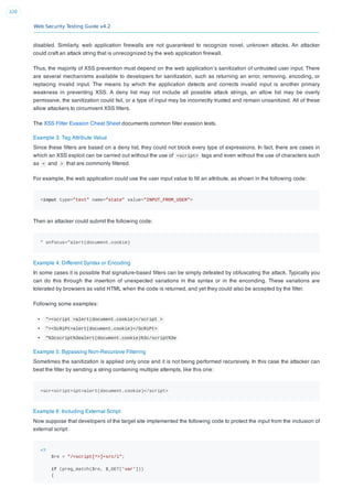 Web Security Testing Guide v4.2
220
disabled. Similarly, web application ﬁrewalls are not guaranteed to recognize novel, unknown attacks. An attacker
could craft an attack string that is unrecognized by the web application ﬁrewall.
Thus, the majority of XSS prevention must depend on the web application’s sanitization of untrusted user input. There
are several mechanisms available to developers for sanitization, such as returning an error, removing, encoding, or
replacing invalid input. The means by which the application detects and corrects invalid input is another primary
weakness in preventing XSS. A deny list may not include all possible attack strings, an allow list may be overly
permissive, the sanitization could fail, or a type of input may be incorrectly trusted and remain unsanitized. All of these
allow attackers to circumvent XSS ﬁlters.
The XSS Filter Evasion Cheat Sheet documents common ﬁlter evasion tests.
Example 3: Tag Attribute Value
Since these ﬁlters are based on a deny list, they could not block every type of expressions. In fact, there are cases in
which an XSS exploit can be carried out without the use of <script> tags and even without the use of characters such
as < and > that are commonly ﬁltered.
For example, the web application could use the user input value to ﬁll an attribute, as shown in the following code:
<input type="text" name="state" value="INPUT_FROM_USER">
Then an attacker could submit the following code:
" onfocus="alert(document.cookie)
Example 4: Different Syntax or Encoding
In some cases it is possible that signature-based ﬁlters can be simply defeated by obfuscating the attack. Typically you
can do this through the insertion of unexpected variations in the syntax or in the enconding. These variations are
tolerated by browsers as valid HTML when the code is returned, and yet they could also be accepted by the ﬁlter.
Following some examples:
"><script >alert(document.cookie)</script >
"><ScRiPt>alert(document.cookie)</ScRiPt>
"%3cscript%3ealert(document.cookie)%3c/script%3e
Example 5: Bypassing Non-Recursive Filtering
Sometimes the sanitization is applied only once and it is not being performed recursively. In this case the attacker can
beat the ﬁlter by sending a string containing multiple attempts, like this one:
<scr<script>ipt>alert(document.cookie)</script>
Example 6: Including External Script
Now suppose that developers of the target site implemented the following code to protect the input from the inclusion of
external script:
<?
$re = "/<script[^>]+src/i";
if (preg_match($re, $_GET['var']))
{
 